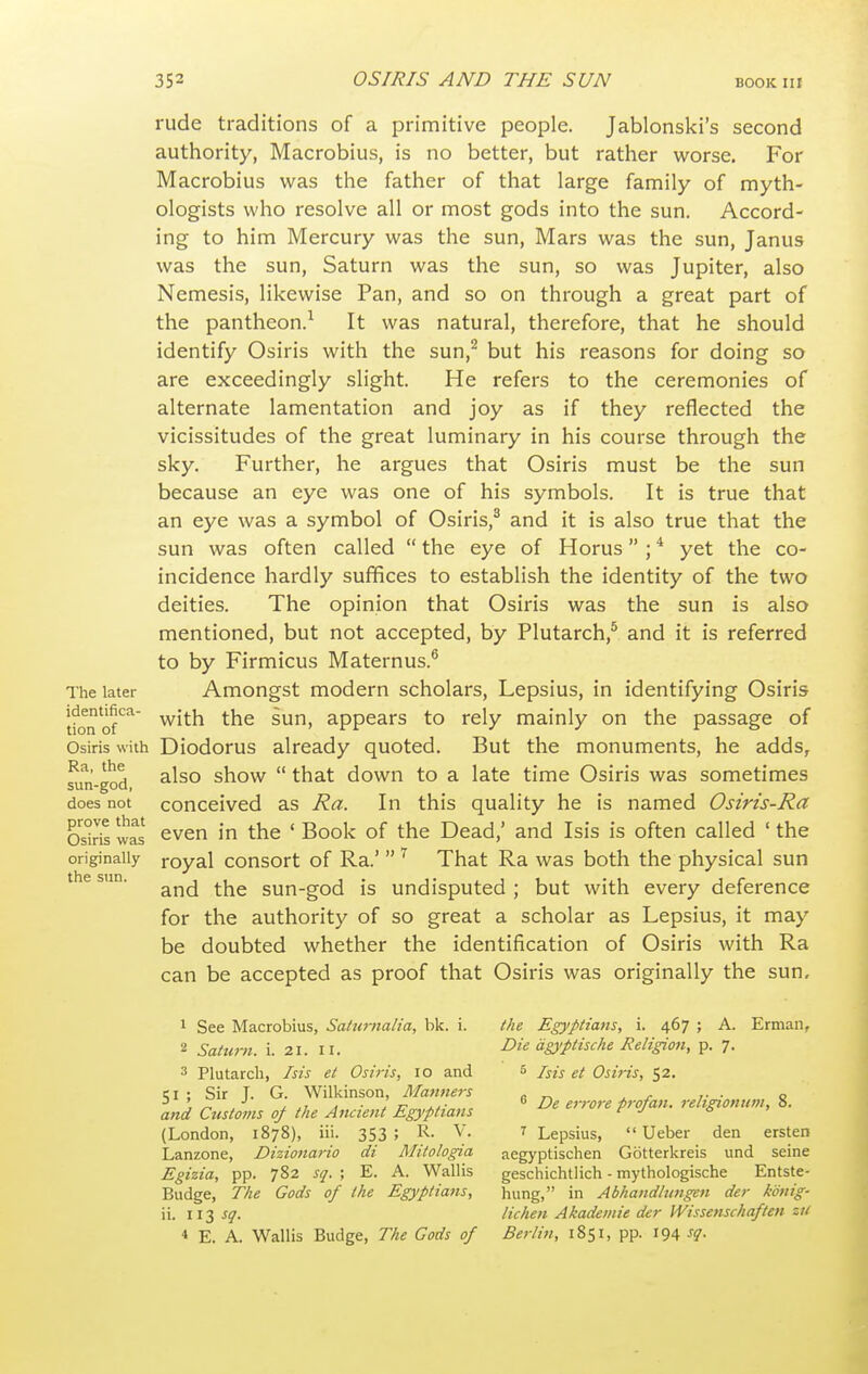 rude traditions of a primitive people. Jablonski's second authority, Macrobius, is no better, but rather worse. For Macrobius was the father of that large family of myth- ologists who resolve all or most gods into the sun. Accord- ing to him Mercury was the sun. Mars was the sun, Janus was the sun, Saturn was the sun, so was Jupiter, also Nemesis, likewise Pan, and so on through a great part of the pantheon.^ It was natural, therefore, that he should identify Osiris with the sun,^ but his reasons for doing so are exceedingly slight. He refers to the ceremonies of alternate lamentation and joy as if they reflected the vicissitudes of the great luminary in his course through the sky. Further, he argues that Osiris must be the sun because an eye was one of his symbols. It is true that an eye was a symbol of Osiris,^ and it is also true that the sun was often called  the eye of Horus ; * yet the co- incidence hardly suffices to establish the identity of the two deities. The opinion that Osiris was the sun is also mentioned, but not accepted, by Plutarch,^ and it is referred to by Firmicus Maternus.^ The later Amongst modern scholars, Lepsius, in identifying Osiris tfonof'^^ with the sun, appears to rely mainly on the passage of Osiris with Diodorus already quoted. But the monuments, he adds, sun-god ^^^'^ show  that down to a late time Osiris was sometimes does not conceived as Ra. In this quality he is named Osiris-Ra OskTs was even in the ' Book of the Dead,' and Isis is often called ' the originally royal consort of Ra.'  That Ra was both the physical sun the sun. sun-god is Undisputed ; but with every deference for the authority of so great a scholar as Lepsius, it may be doubted whether the identification of Osiris with Ra can be accepted as proof that Osiris was originally the sun, 1 See Macrobius, Saturnalia, bk. i. the Egyptians, i. 467 ; A. Erman, 2 Saturn, i. 21. II. -^'^ dgyiptische Religion, p. 7. 3 Plutarch, Isis et Osiris, 10 and 5 Isis et Osiris, 52. SI ; Sir T. G. Wilkinson, Manners , „ ' Jr -' , . ■ 1 TP  De er>-ore firofatt. religionum, o. and Customs of the Ancient Egyptians  >^ J ^ ' (London, 1878), iii. 353; R. V. 7 Lepsius,  Ueber den ersten Lanzone, Dizionano di Mitologia aegyptischen Gotterkreis und seine Egizia, pp. 782 sq. ; E. A. Wallis geschichtlich - mythologische Entste- Budge, The Gods of the Egyptians, hung, in Abhandlungen der konig- ii. sq. lichen Akademie der Wissetischaften zu 4 E. A. Wallis Budge, The Gods of Berlin, 1851, pp. 194 sg.