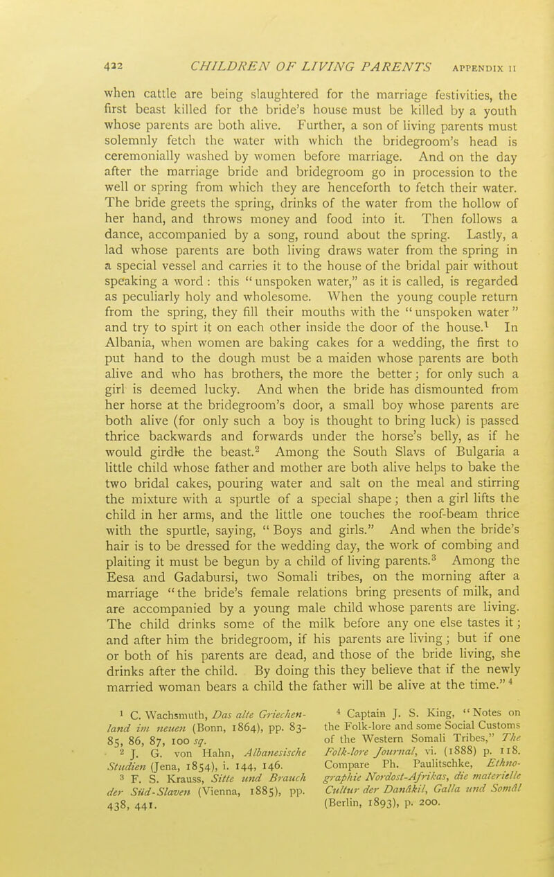 when cattle are being slaughtered for the marriage festivities, the first beast killed for the bride's house must be killed by a youth whose parents are both alive. Further, a son of living parents must solemnly fetch the water with which the bridegroom's head is ceremonially washed by women before marriage. And on the day after the marriage bride and bridegroom go in procession to the well or spring from which they are henceforth to fetch their water. The bride greets the spring, drinks of the water from the hollow of her hand, and throws money and food into it. Then follows a dance, accompanied by a song, round about the spring. Lastly, a lad whose parents are both living draws water from the spring in a special vessel and carries it to the house of the bridal pair without speaking a word : this  unspoken water, as it is called, is regarded as peculiarly holy and wholesome. When the young couple return from the spring, they fill their mouths with the unspoken water and try to spirt it on each other inside the door of the house.^ In Albania, when women are baking cakes for a wedding, the first to put hand to the dough must be a maiden whose parents are both alive and who has brothers, the more the better; for only such a girl is deemed lucky. And when the bride has dismounted from her horse at the bridegroom's door, a small boy whose parents are both alive (for only such a boy is thought to bring luck) is passed thrice backwards and forwards under the horse's belly, as if he would girdle the beast.^ Among the South Slavs of Bulgaria a little child whose father and mother are both alive helps to bake the two bridal cakes, pouring water and salt on the meal and stirring the mixture with a spurtle of a special shape; then a girl lifts the child in her arms, and the little one touches the roof-beam thrice with the spurde, saying,  Boys and girls. And when the bride's hair is to be dressed for the wedding day, the work of combing and plaiting it must be begun by a child of living parents.^ Among the Eesa and Gadabursi, two Somali tribes, on the morning after a marriage  the bride's female relations bring presents of milk, and are accompanied by a young male child whose parents are living. The child drinks some of the milk before any one else tastes it; and after him the bridegroom, if his parents are living; but if one or both of his parents are dead, and those of the bride living, she drinks after the child. By doing this they believe that if the newly married woman bears a child the father will be alive at the time. * 1 C. Wachsmuth, Das alte Griechen- land im neuen (Bonn, 1864), pp. 83- 85, 86, 87, 100 sq. 2 j_ Q von Hahn, Albanesische Sttidien (Jena, 1854), i. 144, 146- 3 F. S. Krauss, Sitte imd Branch der Siid-Slaven (Vienna, 1885), pp. 438, 441. * Captain J. S. King, Notes on the Folk-lore and some Social Customs of the Western Somali Tribes, The Folk-lore Journal, \\. (1888) p. 118. Compare Ph. Paulitschke, Ethno- g-rapiiie Nordost-Afrikas, die ntaterielle Cultur der Dandkil, Galla and Somdl (Berlin, 1893), p. 200.