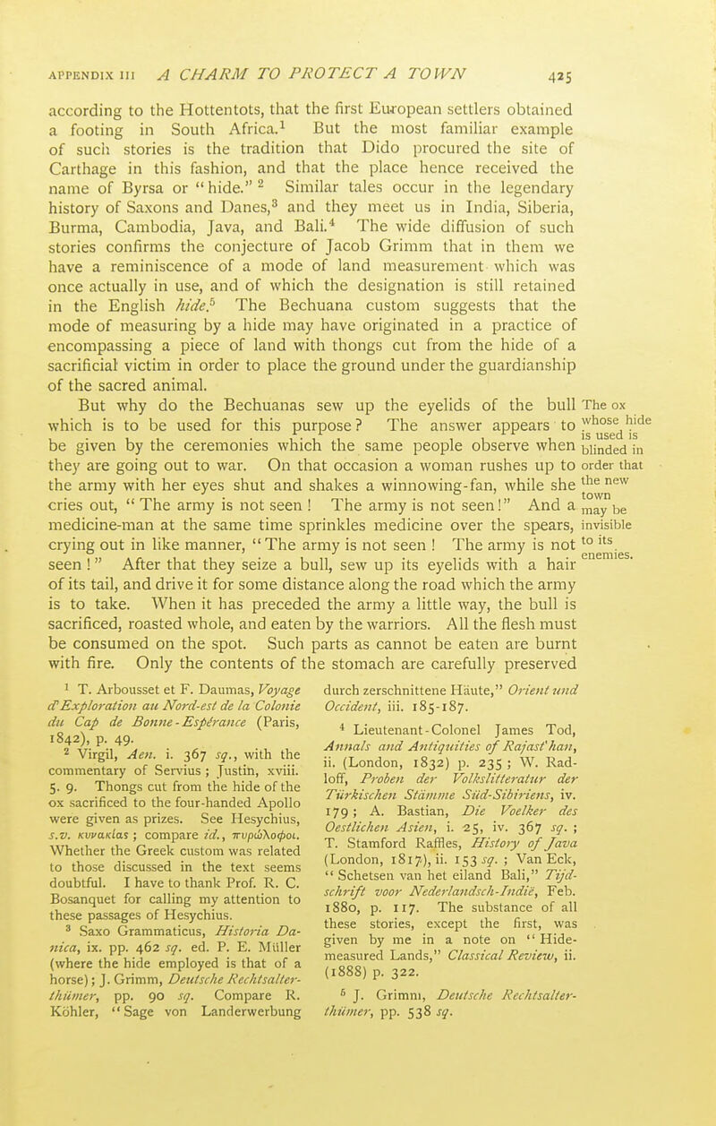 according to the Hottentots, that the first European settlers obtained a footing in South Africa.^ But the most familiar example of such stories is the tradition that Dido procured the site of Carthage in this fashion, and that the place hence received the name of Byrsa or  hide. ^ Similar tales occur in the legendary history of Saxons and Danes,^ and they meet us in India, Siberia, Burma, Cambodia, Java, and Bali.* The wide diffusion of such stories confirms the conjecture of Jacob Grimm that in them we have a reminiscence of a mode of land measurement which was once actually in use, and of which the designation is still retained in the English hide^ The Bechuana custom suggests that the mode of measuring by a hide may have originated in a practice of encompassing a piece of land with thongs cut from the hide of a sacrificial victim in order to place the ground under the guardianship of the sacred animal. But why do the Bechuanas sew up the eyelids of the bull The ox which is to be used for this purpose ? The answer appears to y^ose hide IS used IS be given by the ceremonies which the same people observe when blinded in they are going out to war. On that occasion a woman rushes up to order that the army with her eyes shut and shakes a winnowing-fan, while she '^^ cries out,  The army is not seen ! The army is not seen! And a be medicine-man at the same time sprinkles medicine over the spears, invisible crying out in like manner,  The army is not seen ! The army is not ^° seen ! After that they seize a bull, sew up its eyelids with a hair of its tail, and drive it for some distance along the road which the army is to take. When it has preceded the army a little way, the bull is sacrificed, roasted whole, and eaten by the warriors. All the flesh must be consumed on the spot. Such parts as cannot be eaten are burnt with fire. Only the contents of the stomach are carefully preserved ' T. Arbousset et F. Daumas, Voyage diirch zerschnittene Haute, Orient und (TExplo7-ation au Nord-est de la Colonie Occident, iii. 185-187. du Cap de Bomte - Esp^rance (Paris, i t • /- t 1 t rr j ■^^Q ^ Lieutenant-Colonel James lod, ' n^hy'.y^^', ■ c. Annals and Antiotdties of Rajasfhan, '■ Virgil, Aen. 1. 367 so., with the ■• /t j o 1 - iir n j ° ' , „ • T ••• 11. (London, i8-J2 p. 23s; W. Rad- commentary of Servius : Justin, xviii. , J n » j rr 7/ r-:/ ^ j T.!- ^ c ,1 1 - J r.i Ion, Froben der Volkshtterattir der 5.9. Thongs cut from the hide of the ^n - i^- 1 c-^- c-jc-i.- ■ -c , J 1 A 11 iwktschen iitanime Sud-Sioiriens, iv. ox sacrificed to the four-handed Apollo _ a t> ^- 7-. • rr 71 j 0 TT 1- i7Q; A. Bastian, Die Voelker des were given as prizes, bee Hesychius, A W- 1 a ■ • . • i J , Oestlichen Asien, 1. -25, iv. 367 sq. ; s.v. KwaKiai; compare zd., irvpufKocboL. c^, r , T^ m rr- > ^ t ,,T, ,v /- 1 t 1 I J T. Stamford Raffles, History of lava Whether the Greek custom was related (London 181 .Wi i s ■ Van Eck to those discussed in the text seems ' iSS-f?-> ,.^,„?.j J u.^r 1 T u I .1, 1 r> r T>  Schetsen van het eiland Bali, lijd- doubtful. I have to thank Prof. R. C. , , , , , ^ T, ^ f ,,. i.. i schrijt voor Nederlandscli-Indie, l<eb. Bosanquet for calling my attention to substance of all these passages of Hesychius. ^, *1 • , c . , r. 217-- y ■ 7-1 thcsc storiBS, except the hist, was •* baxo urammaticus, Historia Da- . , ■ . ,,Vt-j 1 n -c TvT -ii given by me in a note on  Hide- fiica, IX. pp. 402 sq. ed. P. L. Muller ^ 1 t j d /^7 • 7 d • , , .v. u-1 1 J • 1.1, r measured Lands, Classical Review, 11. (where the hide employed is that of a , ' ' \\ox%e.);'^.Q>nmxei, Deutsche Rechtsalter- ) P- 3^2. thiimer, pp. 90 sq. Compare R. * J. Grimm, Deutsche Rechtsalter- Kohler, Sage von Landerwerbung thiimer, 538^5^.