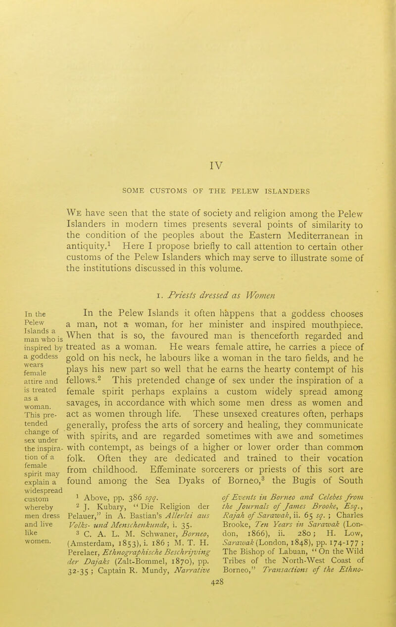 IV SOME CUSTOMS OF THE PELEW ISLANDERS We have seen that the state of society and religion among the Pelew Islanders in modern times presents several points of similarity to the condition of the peoples about the Eastern Mediterranean in antiquity.^ Here I propose briefly to call attention to certain other customs of the Pelew Islanders which may serve to illustrate some of the institutions discussed in this volume. I. Priests dressed as Women In the Pelew Islands a man who is inspired by a goddess wears female attire and is treated as a woman. This pre- tended change of sex under the inspira- tion of a female spirit may explain a widespread custom whereby men dress and live like women. In the Pelew Islands it often happens that a goddess chooses a man, not a woman, for her minister and inspired mouthpiece. When that is so, the favoured man is thenceforth regarded and treated as a woman. He wears female attire, he carries a piece of gold on his neck, he labours like a woman in the taro fields, and he plays his new part so well that he earns the hearty contempt of his fellovvs.2 This pretended change of sex under the inspiration of a female spirit perhaps explains a custom widely spread among savages, in accordance with which some men dress as women and act as women through life. These unsexed creatures often, perhaps generally, profess the arts of sorcery and healing, they communicate with spirits, and are regarded sometimes with awe and sometimes with contempt, as beings of a higher or lower order than common folk. Often they are dedicated and trained to their vocation from childhood. Effeminate sorcerers or priests of this sort are found among the Sea Dyaks of Borneo,^ the Bugis of South 1 Above, pp. 386 syg. ^ J. Kubary, Die Religion Pelauer, in A der Bastian's Allerlei aiis Volks- und Menschenkunde, i. 35. 3 C. A. L. M. Schwaner, Borneo, (Amsterdam, 1853), i. i86; M. T. H. Perelaer, Ethnographische Beschrijving der Dajaks (Zalt-Bommel, 1870), pp. 32-35 ; Captain R. Mundy, Narrative of Events in Borneo and Celebes from the fottrnals of James Brooke, Esq., Rajah of Sarawak, ii. 65 sq. ; Charles Brooke, Ten Years in Sarawak (Lon- don, 1866), ii. 280; H. Low, .Saratt/fl/t (London, 1848), pp. 174-177 ; The Bishop of Labuan, On the Wild Tribes of the North-West Coast of Borneo, Transactions of the Ethno-
