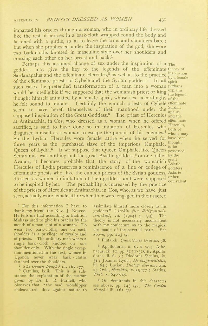 imparted his oracles through a woman, who in ordinary life dressed like the rest of her sex in a bark-cloth wrapped round the body and fastened with a girdle, so as to leave the arms and shoulders bare; but when she prophesied under the inspiration of the god, she wore two bark-cloths knotted in masculine style over her shoulders and crossing each other on her breast and back.^ Perhaps this assumed change of sex under the inspiration of a -j-he goddess may give the key to the legends of the effeminate iiieory of Sardanapalus and the effeminate Hercules,''' as well as to the practice Jjy of the effeminate priests of Cybele and the Syrian goddess. In all spirit such cases the pretended transformation of a man into a woman ijerhaps would be intelligible if we supposed that the womanish priest or king the'iegends thought himself animated by a female spirit, whose sex, accordingly, of the he felt bound to imitate. Certainly the eunuch priests of Cybele effeminate seem to have bereft themselves of their manhood under the S^''^^' supposed inspiration of the Great Goddess.^ The priest of Hercules and the at Antimachia, in Cos, who dressed as a woman when he offered effeminate sacrifice, is said to have done so in imitation of Hercules who ^^J!,'^!-'^^' disguised himself as a woman to escape the pursuit of his enemies.* whom may So the Lydian Hercules wore female attire when he served for i^ave been three years as the purchased slave of the imperious Omphale, Queen of Lydia.^ If we suppose that Queen Omphale, like Queen possessed Semiramis, was nothing but the great Asiatic goddess,or one of her t>y the Avatars, it becomes probable that the story of the womanish ^g^^jj^ Hercules of Lydia preserves a reminiscence of a line or college of goddess effeminate priests who, like the eunuch priests of the Syrian goddess, Astarte • dressed as women in imitation of their goddess and were supposed '^^^.^'^, , to be inspired by her. The probability is increased by the practice of the priests of Hercules at Antimachia, in Cos, who, as we have just seen, actually wore female attire when they were engaged in their sacred 1 For this information I have to assimilate himself more closely to his thank my friend the Rev. J. Roscoe. goddess  {Archiv fiir Religions%vis- He tells me that according to tradition senschaft, vii. (1904) p. 93). The Mukasa used to give his oracles by the theory is not necessarily inconsistent mouth of a man, not of a woman. To with my conjecture as to the magical wear two bark-cloths, one on each use made of the severed parts. See shoulder, is a privilege of royalty and above, pp. 223 sq. of priests. The ordinary man wears a 4 Plutarch, Quaesttones Graecae, 58. single bark - cloth knotted on one shoulder only. With the single excep- Apollodorus, ii. 6. 2 sq. ; Athe- tion mentioned in the text, women in ^^s, xu. 11, pp. 515 F-516 B; Apollo- Uganda never wear bark - cloths <^°''S' »• 6. 3 5 Diodorus Siculus, iv. fastened over the shoulders. 3i ; Joannes Lydus, De magistratibus, 2 The Golden Bougk,'^ iii. 167 sqg. ™- ^4 ; Lucian, Dialogi deorum, xiii. 3 Catullus, Ixiii. This is in sub- 2; OmCi, Heroides,\^. sqq. ; Statius, stance the explanation of the custom Theb. x. 646-649. given by Dr. L. R. Farnell, who  On Semiramis in this character observes that the mad worshipper see above, pp. 143 sq. ; The Golden endeavoured thus against nature to Bought iii. 161 sqq.
