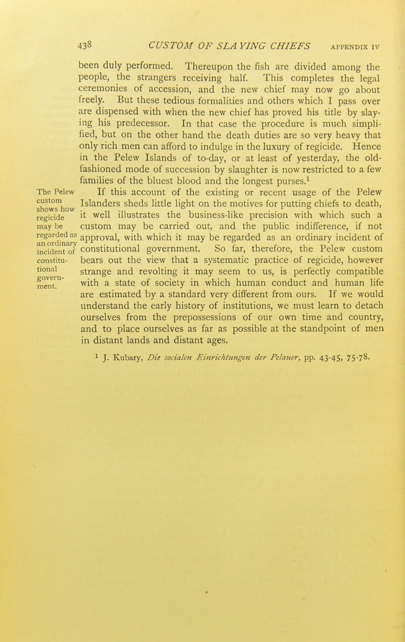 been duly performed. Thereupon the fish are divided among the people, the strangers receiving half. This completes the legal ceremonies of accession, and the new chief may now go about freely. But these tedious formalities and others which I pass over are dispensed with when the new chief has proved his title by slay- ing his predecessor. In that case the procedure is much simpli- fied, but on the other hand the death duties are so very heavy that only rich men can afford to indulge in the luxury of regicide. Hence in the Pelew Islands of to-day, or at least of yesterday, the old- fashioned mode of succession by slaughter is now restricted to a few families of the bluest blood and the longest purses.'^ The Pelew If this account of the existing or recent usage of the Pelew showshow ■'^^^^'^^''^ sheds little light on the motives for putting chiefs to death, regicide ^'^ illustrates the business-like precision with which such a may be custom may be carried out, and the public indifference, if not regarded as approval, with which it may be regarded as an ordinary incident of incident of constitutional government. So far, therefore, the Pelew custom constitu- bears out the view that a systematic practice of regicide, however tional strange and revolting it may seem to us, is perfectly compatible men™ ^ State of society in which human conduct and human life are estimated by a standard very different from ours. If we would understand the early history of institutions, we must learn to detach ourselves from the prepossessions of our own time and country, and to place ourselves as far as possible at the standpoint of men in distant lands and distant ages. 1 J. Kubary, Die socialen Einrichtnngen der Pelaucr, pp. 43-4S)