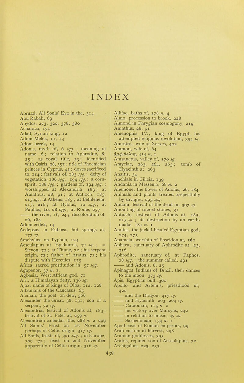 INDEX Abruzzi, All Souls' Eve in the, 314 Abu Rabah, 69 Abydos, 273, 320, 378, 380 Acharaca, 171 Adad, Syrian king, 12 Adorn-Melek, 11, 13 Adoni-bezek, 14 Adonis, myth of, 6 sqg. ; meaning of name, 6 ; relation to Aphrodite, 8, 25; as royal title, 13; identified with Osiris, 28, 357; title of Phoenician princes in Cyprus, 42 ; doves sacrificed to, 114 ; festivals of, 183 sgq.; deity of vegetation, 186^17^., 194 jy^.; acorn- spirit, 188 sqq. ; gardens of, 194 sqq. ; worshipped at Alexandria, 183; at Amathus, 28, 91 ; at Antioch, 185, 215 J^.; at Athens, 185 ; at Bethlehem, 215, 216 ; at Byblus, 10 sqq.; at Paphos, 10, 28 sqq.; at Rome, 257 the river, it, 24; discoloration of, 26, 184 Adoni-zedek, 14 Aedepsus in Euboea, hot springs at, 177 sq. Aeschylus, on Typhon, 124 Aesculapius at Epidaurus, 71 sq. ; at Sicyon, 72 ; at Titane, 72 ; his serpent origin, 72 ; father of Aratus, 72 ; his dispute with Hercules, 175 Africa, sacred prostitution in, 57 sqq. Agapenor, 37 n. i. Agbasia, West African god, 71 Airi, a Himalayan deity, 136 sq. Ajax, name of kings of Olba, 112, 128 Albanians of the Caucasus, 65 Alcman, the poet, on dew, 366 Alexander the Great, 38, 131; son of a serpent, 72 sq. Alexandria, festival of Adonis at, 183 ; festival of St. Peter at, 259 n. Alexandrian calendar, the, 288 71. 2, 299 All Saints' Feast on ist November perhaps of Celtic origin, 317 sq. All Souls, feasts of, 301 sqq. ; in Europe, 309 sqq.; feast on 2nd November apparently of Celtic origin, 316 sq. AUifae, baths of, 178 n. 4 Almo, procession to brook, 228 Almond in Phrygian cosmogony, 219 Amathus, 28, 91 Amenophis IV., king of Egypt, his attempted religious revolution, 354 sq. Amestris, wife of Xerxes, 402 Ammon, wife of, 64 afi(j)i.da\-fjs, 414 n. i Amsanctus, valley of, 170 sq. Amyclae, 263, 264, 265; tomb of Hyacinth at, 263 Anaitis, 34 Anchiale in Cilicia, 139 Andania in Messenia, 68 n. 2 Anemone, the flower of Adonis, 26, 184 Animals and plants treated respectfully by savages, 293 sqq. Annam, festival of the dead in, 307 sq. Anointing of sacred stones, 31 Antioch, festival of Adonis at, 185, 215 sq. ; its destruction by an earth- quake, 181 I Anubis, the jackal-headed Egyptian god, 274, 275 Apameia, worship of Poseidon at, 162 Aphaca, sanctuary of Aphrodite at, 23, 216 Aphrodite, sanctuary of, at Paphos, 28 sqq. ; the summer called, 291 and Adonis, 8, 25 Apinagos Indians of Brazil, their dances to the moon, 373 sq. Apis, Egyptian bull, 360 Apollo and Artemis, priesthood of, 420 and the Dragon, 417 sq. and Hyacinth, 263, 264 sq. Cataonian, 115 «. 2 his victory over Marsyas, 242 in relation to music, 47 sq. Sarpedonian, 134 «. i Apotheosis of Roman emperors, 99 Arab custom at harvest, 298 Arabian goddesses, 395 Aratus, reputed son of Aesculapius, 72 Archigallus, 223, 233