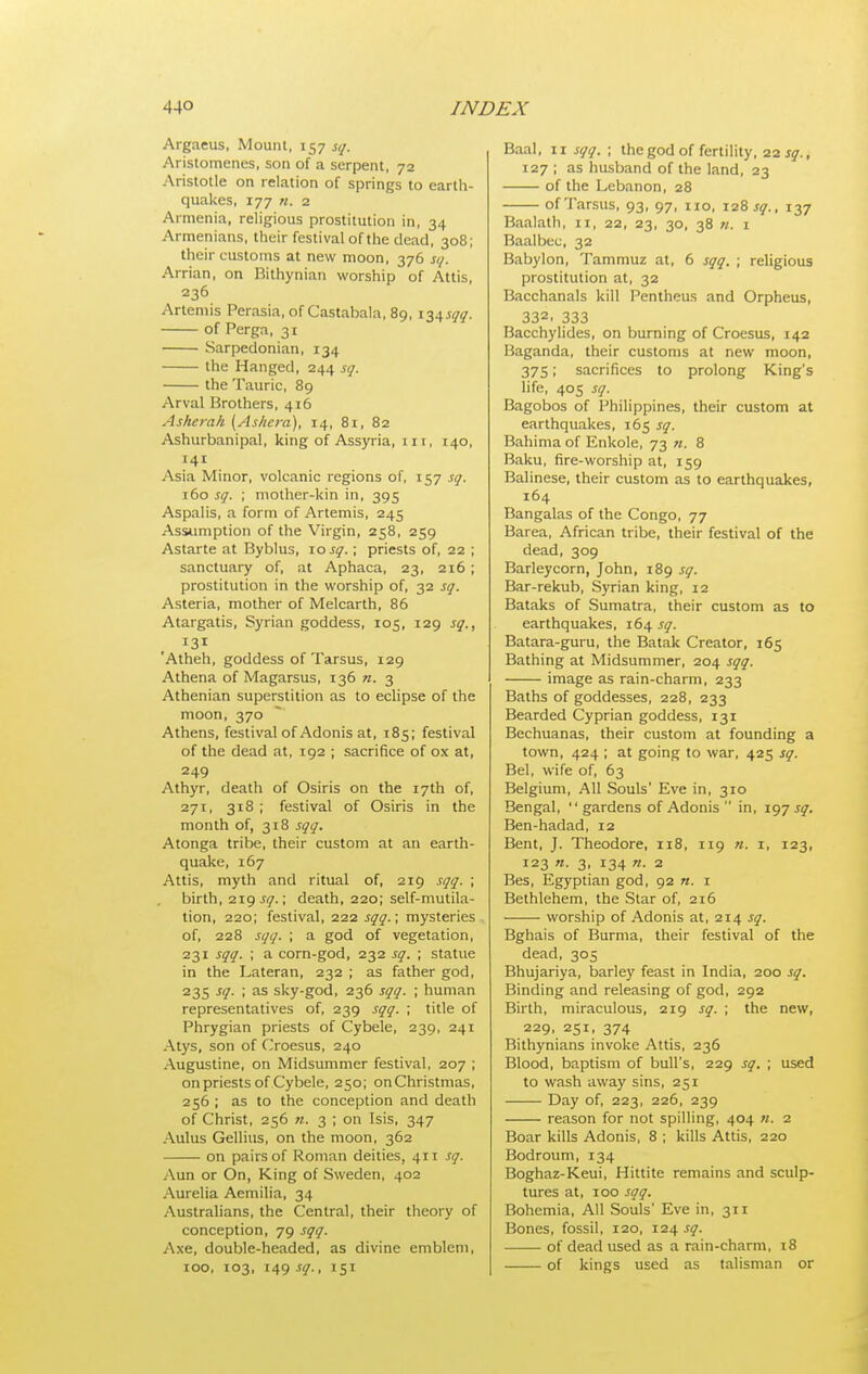 Argaeus, Mount, 157 sq. Aristomenes, son of a serpent, 72 Aristotle on relation of springs to earth- quakes, 177 n. 2 Armenia, religious prostitution in, 34 Armenians, their festival of the dead, 308; their customs at new moon, 376 sq. Arrian, on Rithynian worship of Attis, 236 Artemis Perasia, of Castabala, 89, I'ii^sqq. of Perga, 31 Sarpedonian, 134 the Hanged, 244 sq. the Tauric, 89 Arval Brothers, 416 Asherah [Asliera), 14, 81, 82 Ashurbanipal, king of Assyria, iii, 140, 141 Asia Minor, volcanic regions of, 157 sq. 160 sq. ; mother-kin in, 395 Aspalis, a form of Artemis, 245 Assumption of the Virgin, 258, 259 Astarte at Byblus, \osq.; priests of, 22 ; sanctuary of, at Aphaca, 23, 216; prostitution in the worship of, 32 sq. Asteria, mother of Melcarth, 86 Atargatis, Syrian goddess, 105, 129 sq., 131 'Atheh, goddess of Tarsus, 129 Athena of Magarsus, 136 ra. 3 Athenian superstition as to eclipse of the moon, 370 Athens, festival of Adonis at, 185; festival of the dead at, 192 ; sacrifice of ox at, 249 Athyr, death of Osiris on the 17th of, 271, 318 ; festival of Osiris in the month of, 318 sqq. Atonga tribe, their custom at an earth- quake, 167 Attis, myth and ritual of, 219 sqq. ; birth, sq.\ death, 220; self-mutila- tion, 220; festival, 222 sqq.; mysteries of, 228 sqq. ; a god of vegetation, 231 sqq. ; a corn-god, 232 sq. ; statue in the Lateran, 232 ; as father god, 235 ^<I- '< as sky-god, 236 sqq. ; human representatives of, 239 sqq. ; title of Phrygian priests of Cybele, 239, 241 Atys, son of Croesus, 240 Augustine, on Midsummer festival, 207 ; on priests of Cybele, 250; on Christmas, 256 ; as to the conception and death of Christ, 256 n. 3 ; on Isis, 347 Aulus Gellius, on the moon, 362 on pairs of Roman deities, 411 sq. Aun or On, King of Sweden, 402 Aurelia Aemilia, 34 Australians, the Central, their theory of conception, 79 sqq. Axe, double-headed, as divine emblem, 100, 103, 149 sq., 151 Baal, II sqq. ; the god of fertility, 22 sq., 127 ; as husband of the land, 23 of the Lebanon, 28 of Tarsus, 93, 97, no, 128 sq., 137 Baalath, 11, 22, 23, 30, 38 «. i Baal bee, 32 Babylon, Tammuz at, 6 sqq. ; religious prostitution at, 32 Bacchanals kill Pentheus and Orpheus, 332. 333 Bacchylides, on burning of Croesus, 142 Baganda, their customs at new moon, 375; sacrifices to prolong King's life, 405 sq. Bagobos of Philippines, their custom at earthquakes, 165 sq. Bahima of Enkole, 73 n. 8 Baku, fire-worship at, 159 Balinese, their custom as to earthquakes, 164 Bangalas of the Congo, 77 Barea, African tribe, their festival of the dead, 309 Barleycorn, John, 189 sq. Bar-rekub, Syrian king, 12 Bataks of Sumatra, their custom as to earthquakes, 164 .r<7. Batara-guru, the Batak Creator, 165 Bathing at Midsummer, 204 sqq. image as rain-charm, 233 Baths of goddesses, 228, 233 Bearded Cyprian goddess, 131 Bechuanas, their custom at founding a town, 424 ; at going to war, 425 sq. Bel, wife of, 63 Belgium, All Souls' Eve in, 310 Bengal,  gardens of Adonis  in, 197 sq. Ben-hadad, 12 Bent, J. Theodore, 118, 119 n. i, 123, 123 n. 3, 134 n. 2 Bes, Egyptian god, 92 «. i Bethlehem, the Star of, 216 worship of Adonis at, 214 sq. Bghais of Burma, their festival of the dead, 305 Bhujariya, barley feast in India, 200 sq. Binding and releasing of god, 292 Birth, miraculous, 219 sq. ; the new, 229, 251, 374 Bithynians invoke Attis, 236 Blood, baptism of bull's, 229 sq. ; used to wash away sins, 251 Day of, 223, 226, 239 reason for not spilling, 404 «. 2 Boar kills Adonis, 8 ; kills Attis, 220 Bodroum, 134 Boghaz-Keui, Hittite remains and sculp- tures at, 100 sqq. Bohemia, All Souls' Eve in, 311 Bones, fossil, 120, 124 jy. of dead used as a rain-charm, 18 of kings used as talisman or