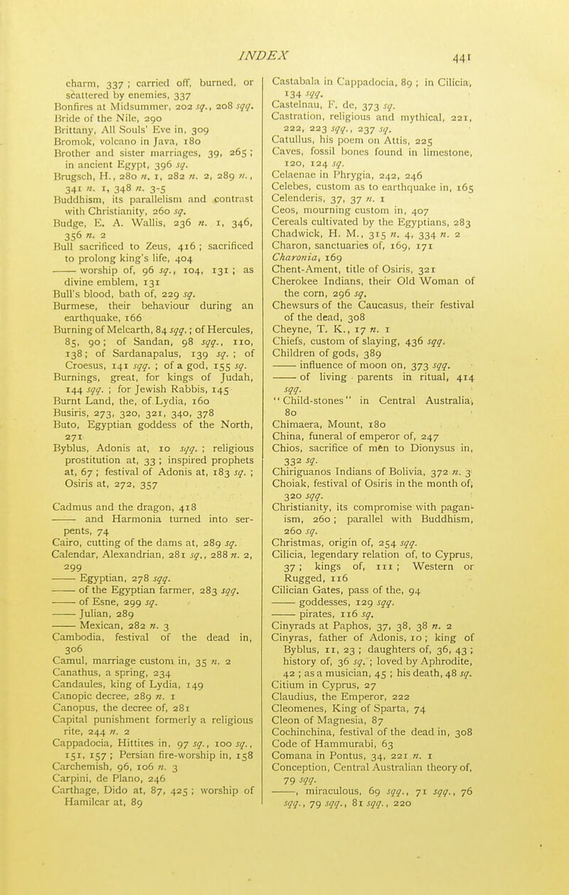 charm, 337 ; carried off, burned, or siiattered by enemies, 337 Bonfires at Midsummer, 202 sq., 208 sqq. Jiride 01 the Nile, 290 Brittany, All Souls' Eve in, 309 Bromok, volcano in Java, 180 Brother and sister marriages, 39, 265 ; in ancient Egypt, 396 sq. Brugsch, H., 280 n. i, 282 n. 2, 289 w., 341 n. I, 348 n. 3-5 Buddhism, its parallelism and contrast with Christianity, 260 sq. Budge, E. A. Wallis, 236 «. r, 346, 356 n. 2 Bull sacrificed to Zeus, 416 ; sacrificed to prolong king's life, 404 worship of, 96 sq., 104, 131 ; as divine emblem, 131 Bull's blood, bath of, 229 sq. Burmese, their behaviour during an earthquake, 166 Burning of Melcarth, 84^17^.; of Hercules, 85, 90; of Sandan, 98 sqq., 110, 138; of Sardanapalus, 139 sq. ; of Croesus, 141 sqq. ; of a god, 155 sq. Burnings, great, for kings of Judah, 144 sqq. ; for Jewish Rabbis, 145 Burnt Land, the, of Lydia, 160 Busiris, 273, 320, 321, 340, 378 Buto, Egyptian goddess of the North, 271 Byblus, Adonis at, 10 sqq. ; religious prostitution at, 33 ; inspired prophets at, 67 ; festival of Adonis at, 183 sq. ; Osiris at, 272, 357 Cadmus and the dragon, 418 and Harmonia turned into ser- pents, 74 Cairo, cutting of the dams at, 289 sq. Calendar, Alexandrian, 281 sq., 288 n. 2, 299 Egyptian, 278 sqq. of the Egyptian farmer, 283 sgq, of Esne, 299 sq. Julian, 289 Mexican, 282 n. 3 Cambodia, festival of the dead in, 306 Camul, marriage custom in, 35 n. 2 Canathus, a spring, 234 Candaules, king of Lydia, 149 Canopic decree, 289 ft. 1 Canopus, the decree of, 281 Capital punishment formerly a religious rite, 244 «. 2 Cappadocia, Hittiies in, gj sq., zoo sq., ^51' ^57 ; Persian fire-worship in, 158 Carchemish, 96, 106 n. 3 Carpini, de Piano, 246 Carthage, Dido at, 87, 425 ; worship of Hamilcar at, 89 Castabala in Cappadocia, 89 ; in Cilicia, 134 sqq. Castelnau, K. de, 373 sq. Castration, religious and mythical, 221, 222, 223 sqq., 237 sq, Catullus, his poem on Attis, 225 Caves, fossil bones found in limestone, 120, 124 sq. Celaenae in Phrygia, 242, 246 Celebes, custom as to earthquake in, 165 Celenderis, 37, 37 «. i Ceos, mourning custom in, 407 Cereals cultivated by the Egyptians, 283 Chadwick, H. M., 315 n. 4, 334 n. 2 Charon, sanctuaries of, 169, 171 C/iarofiia, 169 Ghent-Ament, title of Osiris, 321 Cherokee Indians, their Old Woman of the corn, 296 sq. Chevvsurs of the Caucasus, their festival of the dead, 308 Cheyne, T. K., 17 n. i Chiefs, custom of slaying, 436 sqq. Children of gods, 389 influence of moon on, 373 sqq. of living parents in ritual, 414 sqq. Child-stones in Central Australia; 80 Chimaera, Mount, 180 China, funeral of emperor of, 247 Chios, sacrifice of mftn to Dionysus in, 332 sq. Chiriguanos Indians of Bolivia, 372 n. 3 Choiak, festival of Osiris in the month of; 320 sqq. Christianity, its compromise with pagan- ism, 260; parallel with Buddhism, 260 sq. Christmas, origin of, 254 sqq. Cilicia, legendary relation of, to Cyprus, 37 ; kings of, 111 ; Western or Rugged, 116 Cilician Gates, pass of the, 94 goddesses, 129 sqq. pirates, 116 sq. Cinyrads at Paphos, 37, 38, 38 n. 2 Cinyras, father of Adonis, 10 ; king of Byblus, II, 23 ; daughters of, 36, 43 ; history of, 36 sq. ; loved by Aphrodite, 42 ; as a musician, 45 ; his death, 48 sq. Citium in Cyprus, 27 Claudius, the Emperor, 222 Gleomenes, King of Sparta, 74 Cleon of Magnesia, 87 Cochinchina, festival of the dead in, 308 Code of Hammurabi, 63 Comana in Pontus, 34, 221 n. i Conception, Central Australian theory of, 79 m- , miraculous, 69 sqq., 71 sqq., 76 sqq., 79 .■sqq., 81 sqq., 220