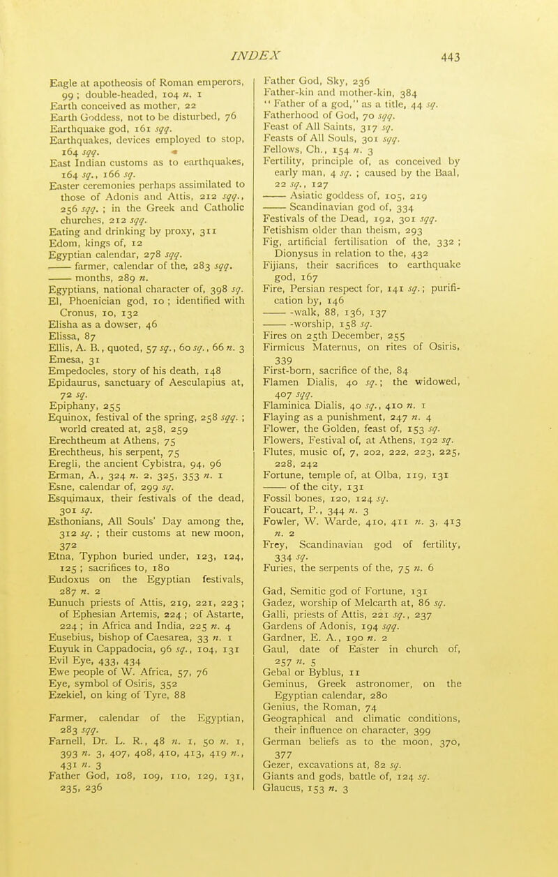 Eagle at apotheosis of Roman emperors, 99 ; double-headed, 104 n. i Earth conceived as mother, 22 Earth Goddess, not to be disturbed, 76 Earthquake god, 161 sqq. Earthquakes, devices employed to stop, 164 sqq. * East Indian customs as to earthquakes, 164 sq., 166 sq. Easter ceremonies perhaps assimilated to those of Adonis and Attis, 212 sqq., 256 sqq. ; in the Greek and Catholic churches, 212 sqq. Eating and drinking by proxy, 311 Edom, kings of, 12 Egyptian calendar, 278 sqq. ■ farmer, calendar of the, 283 sqq. months, 289 n. Egyptians, national character of, 398 sq. El, Phoenician god, 10 ; identified with Cronus, 10, 132 Elisha as a dowser, 46 Elissa, 87 Ellis, A. B., quoted, 57 sq., 60 sq., 66 u. 3 Emesa, 31 Empedocles, story of his death, 148 Epidaurus, sanctuary of Aesculapius at, 72 sq. Epiphany, 255 Equinox, festival of the spring, 258 sqq. ; world created at, 258, 259 Erechtheum at Athens, 75 Erechtheus, his serpent, 75 Eregli, the ancient Cybistra, 94, 96 Erman, A., 324 n. 2, 325, 353 n. 1 Esne, calendar of, 299 sq. Esquimaux, their festivals of the dead, 301 sq. Esthonians, All Souls' Day among the, 312 sq. ; their customs at new moon, 372 Etna, Typhon buried under, 123, 124, 125 ; sacrifices to, 180 Eudoxus on the Egyptian festivals, 287 n. 2 Eunuch priests of Attis, 219, 221, 223 ; of Ephesian Artemis, 224 ; of Astarte, 224 ; in Africa and India, 225 n. 4 Eusebius, bishop of Caesarea, 33 i Eu)Tik in Cappadocia, g6 sq., 104, 131 Evil Eye, 433, 434 Ewe people of W. Africa, 57, 76 Eye, symbol of Osiris, 352 Ezekiel, on king of Tyre, 88 Farmer, calendar of the Egyptian, 283 sqq. Farnell, Dr. L. R., 48 h. i, 50 ?/. i, 393 3. 407. 408, 410, 413, 419 431 «• 3 Father God, 108, 109, no, 129, 131, 235, 236 Father God, Sky, 236 Father-kin and mother-kin, 384  Father of a god, as a title, 44 sq. Fatherhood of God, 70 sqq. Feast of All Saints, 317 sq. l-'easts of All Souls, 301 sqq. Fellows, Ch., 154 «. 3 Fertility, principle of, as conceived by early man, 4 sq. ; caused by the Baal, 22 sq., 127 ■ Asiatic goddess of, 105, 219 Scandinavian god of, 334 Festivals of the Dead, 192, 301 sqq. Fetishism older than theism, 293 Fig, artificial fertilisation of the, 332 ; Dionysus in relation to the, 432 Fijians, their sacrifices to earthquake god, 167 Fire, Persian respect for, 141 sq.; purifi- cation by, 146 walk, 88, 136, 137 worship, 158 sq. Fires on 25th December, 255 Firmicus Maternus, on rites of Osiris, 339 First-born, sacrifice of the, 84 Flamen Dialis, 40 sq.; the widowed, 407 sqq. Flaminica Dialis, 40 sq., 410 n. i Flaying as a punishment, 247 n. 4 Flower, the Golden, feast of, 153 sq. Flowers, Festival of, at Athens, 192 sq. Flutes, music of, 7, 202, 222, 223, 225, 228, 242 Fortune, temple of, at Olba, 119, 131 of the city, 131 Fossil bones, 120, 124 sq. Foucart, P., 344 w. 3 Fowler, W. Warde, 410, 411 n. 3, 413 n. 2 Frey, Scandinavian god of fertility, 334 ^i/- Furies, the serpents of the, 75 n. 6 Gad, Semitic god of Fortune, 131 Gadez, worship of Melcarth at, 86 sq. Galli, priests of Attis, 221 sq., 237 Gardens of Adonis, 194 sqq. Gardner, E. A., 190 n. 2 Gaul, date of Easter in church of, 257 5 Gebal or Byblus, 11 Geminus, Greek astronomer, on the Egyptian calendar, 280 Genius, the Roman, 74 Geographical and climatic conditions, their influence on character, 399 German beliefs as to the moon, 370, 377 Gezer, excavations at, 82 sq. Giants and gods, battle of, 124 sq. Glaucus, 153 n. 3