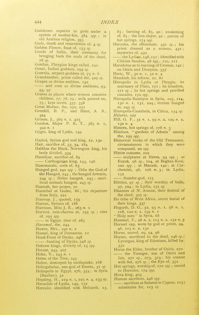 Goddesses superior lo gods under a system of mother-kin, 384 sqq. ; in old Arabian religion, 395 Gods, death and resurrection of, 4 sq. Golden Flower, feast of, 153 sq. Gonds of India, their ceremony for bringing back the souls of the dead, jZsq. Gordias, Phrygian kings called, 240 Gouri, Indian goddess, 199 sq. Gournia, serpent-goddess at, 75 n. 6 Grandmother, priest called the, 429 sq. Grapes as divine emblem, 132 and corn as divine emblems, 93, 95. 97 Graves as places where women conceive children, 77, 78, 79 ; milk poured on, 75 ; kept secret, 337, 338 Great Mother, the, 250, 251 Grenfell, R. P., and Hunt, A. S., 324 Grimm, J., 369 n. i, 425 Gurdon, Major P. R. T., 385 n. i, 392 n. I Gyges, king of Lydia, 149 Hadad, Syrian god and king, 12, 130 Hair, sacrifice of, 33, 34, 184 Halfdan the Black, Norwegian king, his body divided, 334 Hamilcar, sacrifice of, 89 Carthaginian king, 143, 146 Hammurabi, code of, 63 Hanged god, 242 sqq. ; Odin the God of the Hanged, 244 ; the hanged Artemis, 244 sq. ; Helen hanged, 245 ; sacri- ficial animals hanged, 245 sq. Hannah, her prayer, 70 Hannibal at Gadez, 86 ; his departure from Italy, 221 Hanway, J., quoted, 159 Harran, Syrians of, 188 Harrison, Miss J. E., 263 n. i Harvest, rain-charms at, 195 sq. \ rites of, 295 sqq. in Egypt, time of, 285 Havamal, the, 244 Hawes, Mrs., 190 «. 2 Hazael, king of Damascus, 12 Head-Feast of Dyaks, 248 hunting of Dyaks, 248 sq. Hebrew kings, divinity of, 15 sqq. Hecate, 245, 407 Hehn, V., 143 71. i Helen of the Tree, 245 Helice, destroyed by earthquake, 168 Heliogabalus, sun-god of Emesa, 31 sq. Heliopolis in Egypt, 276, 354 ; in Syria (Baalbec), 32 Hepding, H., 219 «. i, 225 n. 4, 233 ^5^. Heraclids of Lydia, 149, 152 Hercules identified with Melcarth, 13, 85 ; burning of, 85, 90 ; awakening of, 85 ; the lion-slayer, 91 ; patron of hot springs, 174 sqq. Hercules, the effeminate, 431 sq.; his priest dressed as a woman, 431 ; mysteries of, 432 the Lydian, 148,151 ; identified with Cilician Sandan, 98 sqq., no, in Herodotus as to burning of Croesus, 141 ; on Osiris and Dionysus, 357 Hertz, W., 50 ti. i, 52 «. 4 Hezekiah, his reform, 21, 81 Hierapolis in Lydia or Phrygia, its sanctuary of Pluto, 171 ; its situation, 171 sq. ; its hot springs and petrified cascades, 172 sqq. Hierapolis-Bambyce in Syria, 105, 114, 130 n. 1, 131, 224; victims hanged at, 24s sq. Hieropolis-Castabala, in Cilicia, 134 sq. Hilaria, 227 Hill, G. F., 31 n. I, 99 71. 2, 129 71. I, 132 «. 4 Himera, hot springs of, 178 7i. 3 Hindoos, gardens of Adonis among the, 199 sqq. Historical books of the Old Testament, circumstances in which they were composed, 20 sqq. Hittite costume, 102 sculptures at Ibreez, 93 sqq. ; at Euyuk, 96 sq., 104, at Boghaz-Keui, 100 sqq. ; at Marash, 140; at Car- chemish, 96, 106 «. 3; in Lydia, 152 thunder-god, 115 Hittites, 97 sq. ; their worship of bulls, 97, 104 ; in Lydia, 151 sq. Hkamies of N. Aracan, their festival of the dead, 305 sq. Ho tribe of West Africa, secret burial of their kings, 337 Hogarth, D. G., 32, 95 71. i, 98 «. i, 118, 122 71. I, 139 71. I  Holy men  in Syria, 68 Hommel, F., 98 71. 1, 115 71. 2, 152 w. j Horned cap, worn by god or priest, 94, 96, 115 71. 2, 131 Horns, sacred, 29, 94, 96 Horses, sacrificed to the dead, 246 sq.; Lycurgus, king of Edonians, killed by, 332 Horus the Elder, brother of Osiris, 270 the Younger, son of Osiris and Isis, 271 sq., 273, 319; his contest with Set, 276 sq. ; the Eye of, 352 Hot springs, worship of, 172 sqq.; sacred to Hercules, 174 sqq. Hova king, 403 Human sacrifices, 246 sqq. sacrifices at Salamis in Cyprus, 113 ; substitutes for, 113 sq.