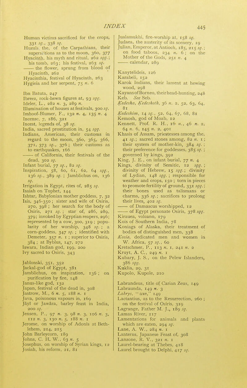 Human victims sacrificed for the crops, 331 sq., 338 sq. Huzuls. the, of the Carpathians, their superstitions as to the moon, 360, 377 Hyacinth, his myth and ritual, 262 sqq. \ his tomb, 263; his festival, 263 sq. the flower, sprung from blood of Hyacinth, 262 Hyacinthia, festival of Hyacinth, 263 Hygieia and her serpent, 75 n. 6 Ibn Batuta, 247 Ibreez, rock-hewn figures at, 93 sqq. Ideler, L., 282 71. 3, 289 n. Illumination of houses at festivals, 300 sq. Imhoof-Blumer, F., 132 n. 4, 135 n. 4 Incense, 7, 186, 321 Incest, legends of, 38 sq. India, sacred prostitution in, 54 sqq. Indians, American, their customs in regard to the moon, 360, 365, 366, 37I1 373 -f?-' 376; their customs as to earthquakes, 166 of California, their festivals of the dead, 302 sq. Infant burial, 77 sq., 82 sq. Inspiration, 58, 60, 61, 62, 64 sqq., 136 sq., 389 sq. ; Jamblichus on, 136 sq. Irrigation in Egypt, rites of, 285 sq. Isaiah on Tophet, 144 Ishtar, Babylonian mother goddess, 7, 32 Isis, 346-350 ; sister and wife of Osiris, 270, 398 ; her search for the body of Osiris, 271 sq. ; star of, 286, 289, 379; invoked by Egyptian reapers, 296; represented by a cow, 300, 319 ; popu- larity of her worship, 348 sq. ; a corn-goddess, 347 sq. ; identified with Demeter, 357 n. 1 ; superior to Osiris, 384 ; at Byblus, 147, 272 Iswara, Indian god, 199, 200 Ivy sacred to Osiris, 343 Jablonski, 351, 352 Jackal-god of Egypt, 381 Jamblichus, on inspiration, 136 ; on purification by fire, 148 Janus-hke god, 132 Japan, festival of the dead in, 308 Jastrow, M., 6 n. 5, 188 n. i Java, poisonous vapours in, 169 Jayi or JawS.ra, barley feast in India, 200 sq. Jensen, P., 97 n. 3, 98 n. 3, 106 ». 3, 112 n. 3, 130 n. 5, i88 n. i Jerome, on worship of Adonis at Beth- lehem, 214, 215 John Barleycorn, 189 Johns, C. H. W., 63 n. 5 Josephus, on worship of Syrian kings, 12 Josiah, his reform, 21, 81 Jualamukhi, fire-worship at, 158 sq. Judaea, the austerity of its scenery, ig Julian, Emperor, at Antioch, 185, 215 sq.; on food taboos, 234 n. 6 ; on the Mother of the Gods, 251 n. 4 calendar, 289 Kanytelideis, 126 Karabeli, 152 Karok Indians, their lament at hewing wood, 298 Kayans of Borneo, their head-hunting, 248 Keb. See Seb. Kedesha, Kedeshoth, 36 «. 2, 52, 63, 64, 81 Kedeshim, 14 sq., 52, 64, 67, 68, 81 Kemosh, god of Moab, 12 Kennett, Prof. R. H., 16 n., 46 n. 2, 64 71. 6, 145 71. 2, 401 Khasis of Assam, priestesses among the, 41 sq.; sacred stones among, 82 i ; their system of mother-kin, 384 sq. ; their preference for goddesses, 385 sq. ; governed by kings, 392 King, J. E., on infant burial, 77 n. 4 Kings, divinity of Semitic, 12 sqq. ; divinity of Hebrew, 15 sqq.\ divinity of Lydian, 148 sqq. ; responsible for weather and crops, 150 ; torn in pieces to promote fertility of ground, 331 sqq.; their bones used as talismans or charms, 336 sq.; sacrifices to prolong their lives, 402 sq. of Damascus worshipped, 12 of Egypt personate Osiris, 378 sqq. Kirauea, volcano, 179 Kois of Southern India, 78 Koniags of Alaska, their treatment of bodies of distinguished men, 338 Kosio, dedicated men and women in W. Africa, 57 sq., 60 Kretschmer, P., 113 71. i, 241 71. 2 Kruyt, A. C., 249 «. i Kubary, J. S., on the Pelew Islanders, 386 sqq. Kuklia, 29, 31 Kupolo, Kupole, 210 Labrandeus, title of Carian Zeus, 149 Labraunda, 149 «. 3 Labrys, axe, 149 Lactantius, as to the Resurrection, 260 ; on the festival of Osiris, 319 Lagrange, Father M. J., 189 sq. Lamas River, 117 Lamentations for animals and plants which are eaten, 294 sq. Lane, A. W., 284 «. 1 Lanterns, Japanese Feast of, 308 Lanzone, R. V., 321 n. i Laurel-bearing at Thebes, 418 Laurel brought to Delphi, 417 sq.
