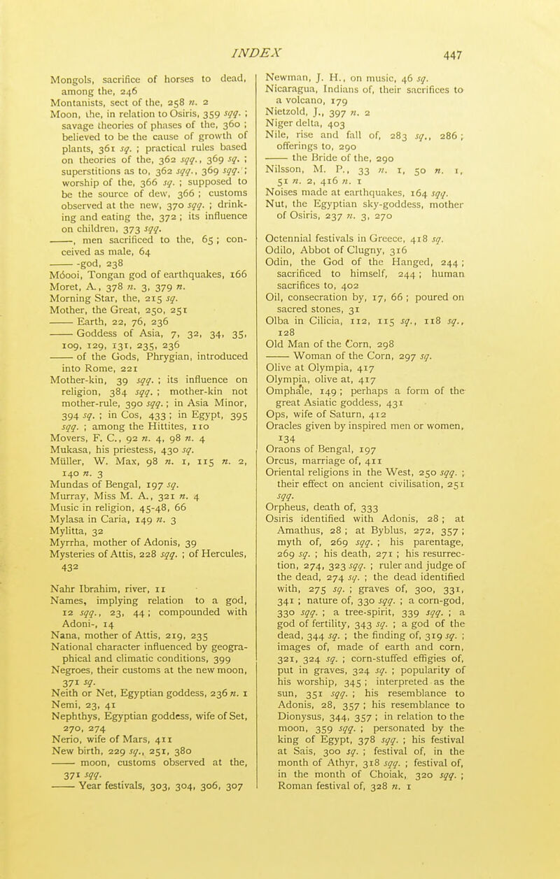 Mongols, sacrifice of horses to dead, among the, 246 Montanists, sect of the, 258 n. 2 Moon, the, in relation to Osiris, 359 sqq. ; savage theories of phases of the, 360 ; believed to be the cause of growth of plants, 361 sq. ; practical rules based on theories of the, 362 sqq., 369 sq. ; superstitions as to, 362 sqq., 369 sqq.'\ worship of the, 366 sq. ; supposed to be the source of dew, 366 ; customs observed at the new, 370 sqq. ; drink- ing and eating the, 372 ; its influence on children, 373 sqq. , men sacrificed to the, 65 ; con- ceived as male, 64 god, 238 M6ooi, Tongan god of earthquakes, i66 Moret, A., 378 n. 3, 379 n. Morning Star, the, 215 sq. Mother, the Great, 250, 251 Earth, 22, 76, 236 Goddess of Asia, 7, 32, 34, 35, 109, 129, 131, 23s, 236 of the Gods, Phrygian, introduced into Rome, 221 Mother-kin, 39 sqq. ; its influence on religion, 384 sqq. ; mother-kin not mother-rule, 390 sqq.; in Asia Minor, 394 sq. : in Cos, 433 ; in Egypt, 395 sqq. ; among the Hittites, 110 Movers, F. C., 92 «. 4, 98 n. 4 Mukasa, his priestess, 430 sq. Miiller, W. Max, 98 n. i, 115 n. 2, 140 n. 3 Mundas of Bengal, 197 sq. Murray, Miss M. A., 321 «. 4 Music in religion, 45-48, 66 Mylasa in Caria, 149 n. 3 Mylitta, 32 Myrrha, mother of Adonis, 39 Mysteries of Attis, 228 sqq. ; of Hercules, 432 Nahr Ibrahim, river, 11 Names, implying relation to a god, 12 sqq., 23, 44; compounded with Adoni-, 14 Nana, mother of Attis, 219, 235 National character influenced by geogra- phical and climatic conditions, 399 Negroes, their customs at the new moon, Neith or Net, Egyptian goddess, 236 n. 1 Nemi, 23, 41 Nephthys, Egyptian goddess, wife of Set, 270, 274 Nerio, wife of Mars, 411 New birth, 229 sq., 251, 380 moon, customs observed at the, 371 sqq. Year festivals, 303, 304, 306, 307 Newman, J. H., on music, 46 sq. Nicaragua, Indians of, their sacrifices to a volcano, 179 Nietzold, J., 397 w. 2 Niger delta, 403 Nile, rise and fall of, 283 sq., 286 ; offerings to, 290 the Bride of the, 290 Nilsson, M. P., 33 n. i, 50 n. i, 51 n. 2, 416 n. I Noises made at earthquakes, 164 sqq. Nut, the Egyptian sky-goddess, mother of Osiris, 237 ?i. 3, 270 Octennial festivals in Greece, 418 sq. Odilo, Abbot of Clugny, 316 Odin, the God of the Hanged, 244 ; sacrificed to himself, 244; human sacrifices to, 402 Oil, consecration by, 17, 66 ; poured on sacred stones, 31 Olba in Cihcia, 112, 115 sq., 118 sq., 128 Old Man of the Corn, 298 Woman of the Corn, 297 sq. Olive at Olympia, 417 Olympia, olive at, 417 Omphale, 149 ; perhaps a form of the great Asiatic goddess, 431 Ops, wife of Saturn, 412 Oracles given by inspired men or women, 134 Oraons of Bengal, 197 Orcus, marriage of, 411 Oriental religions in the West, 250 sqq. ; their effect on ancient civilisation, 251 sqq. Orpheus, death of, 333 Osiris identified with Adonis, 28 ; at Amathus, 28 ; at Byblus, 272, 357 ; myth of, 269 sqq. ; his parentage, 269 sq. ; his death, 271 ; his resurrec- tion, 274, 323 sqq. ; ruler and judge of the dead, 274 sq. ; the dead identified with, 275 sq. ; graves of, 300, 331, 341 ; nature of, 330 sqq. ; a corn-god, 330 sqq. ; a tree-spirit, 339 sqq. ; a god of fertility, 343 sq. ; a god of the dead, 344 sq. ; the finding of, 319 sq. ; images of, made of earth and corn, 321, 324 sq. ; corn-stuffed eflfigies of, put in graves, 324 sq. ; popularity of his worship, 345 ; interpreted as the sun, 351 sqq. ; his resemblance to Adonis, 28, 357 ; his resemblance to Dionysus, 344, 357 ; in relation to the moon, 359 sqq. ; personated by the king of Egypt, 378 sqq. ; his festival at Sais, 300 sq. ; festival of, in the month of Athyr, 318 sqq. ; festival of, in the month of Choiak, 320 sqq. ; Roman festival of, 328 n. i