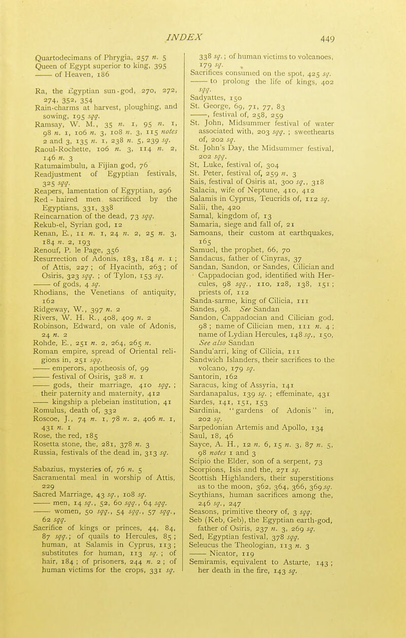 Quartodecimans of Phrygia, 257 n. 5 Queen of Egypt superior to king, 395 of Heaven, 186 Ra, the Egyptian sun-god, 270, 272, 274, 352, 354 Rain-cl:arms at harvest, ploughing, and sowing, 195 sqq. Ramsay, W. M., 35 n. i, 95 n. i, 98 n. I, 106 n. 3, 108 n. 3, 115 notes 2 and 3, 13s n. i. 238 n. 5, 239 sq. Raoul-Rochette, 106 n. 3, 114 n. 2, 146 n. 3 Ratumaimbulu, a Fijian god, 76 Readjustment of Egyptian festivals, 325 m- Reapers, lamentation of Egyptian, 296 Red - haired men sacrificed by the Egyptians, 331, 338 Reincarnation of the dead, 73 sqq. Rekub-el, Syrian god, 12 Renan, E., 11 «. i, 24 71. 2, 25 n. 3, 184 «. 2, 193 Renouf, P. le Page, 356 Resurrection of Adonis, 183, 184 n. i ; of Attis, 227 ; of Hyacinth, 263 ; of Osiris, 323 sqq. ; of Tylon, 153 sq. of gods, 4 sq. Rhodians, the Venetians of antiquity, 162 Ridgeway, W., 397 n. 2 Rivers, W. H. R., 408, 409 n. 2 Robinson, Edward, on vale of Adonis, 24 n. 2 Rohde, E., 251 n. 2, 264, 265 71. Roman empire, spread of Oriental reli- gions in, 251 sqq. emperors, apotheosis of, 99 festival of Osiris, 328 71. i gods, their marriage, 410 sqq. ; their paternity and maternity, 412 kingship a plebeian institution, 41 Romulus, death of, 332 Roscoe, J., 74 I, 78 «. 2, 406 n. i, 431 n. I Rose, the red, 185 Rosetta stone, the, 281, 378 71. 3 Russia, festivals of the dead in, 313 sq. Sabazius, mysteries of, 76 7t. 5 Sacramental meal in worship of Attis, 229 Sacred Marriage, t^j, sq., -io'& sq. men, 14 sq., 52, 60 sqq., 64 sqq. women, 50 sqq., 54 sqq., 57 sqq., 62 sqq. Sacrifice of kings or princes, 44, 84, 87 sqq.; of quails to Hercules, 85 ; human, at Salamis in Cyprus, 113 ; substitutes for human, 113 sq. ; of hair, 184 ; of prisoners, 244 «. 2 ; of human victims for the crops, 331 sq. 338 sq.; of human victims to volcanoes, 179 -SY- Sacrifices consmiied on the spot, 425 sq. to prolong the life of kings, 402 sqq. Sadyattcs, 150 St. George, 69, 71, 77, 83 , festival of, 258, 259 St. John, Midsummer festival of water associated with, 203 sqq. ; sweethearts of, 202 sq. St. John's Day, the Midsummer festival, 202 sqq. St. Luke, festival of, 304 St. Peter, festival of, 259 n. 3 Sais, festival of Osiris at, 300 sq., 318 Salacia, wife of Neptune, 410, 412 Salamis in Cyprus, Teucrids of, 112 sq. Salii, the, 420 Samal, kingdom of, 13 Samaria, siege and fall of, 21 Samoans, their custom at earthquakes, 165 Samuel, the prophet, 66, 70 Sandacus, father of Cinyras, 37 Sandan, Sandon, or Sandes, Cilician and Cappadocian god, identified with Her- cules, 98 sqq., 110, 128, 138, 151; priests of, 112 Sanda-sarme, king of Cilicia, iii Sandes, 98. See Sandan Sandon, Cappadocian and Cilician god. 98 ; name of Cilician men, iii 71. 4 ; name of Lydian Hercules, lifisg., 150, See also Sandan Sandu'arri, king of Cilicia, in Sandwich Islanders, their sacrifices to the volcano, 179 sq. Santorin, 162 Saracus, king of Assyria, 141 Sardanapalus, 139 sq. ; effeminate, 431 Sardes, 141, 151, 153 Sardinia, gardens of Adonis in, 202 sq. Sarpedonian Artemis and Apollo, 134 Saul, 18, 46 Sayce, A. H., 12 71. 6, 15 71. 3, 87 71. 5, 98 7iotes I and 3 Scipio the Elder, son of a serpent, 73 Scorpions, Isis and the, 271 sq. Scottish Highlanders, their superstitions as to the moon, 362, 364, 366, 369.^^. Scythians, human sacrifices among the, 246 sq., 2.^y Seasons, primitive theory of, 3 sqq. Seb (Keb, Geb), the Egyptian earth-god, father of Osiris, 237 71. 3, 269 sq. Sed, Egyptian festival, 378 sqq. Seleucus the Theologian, 113 71. 3 Nicator, 119 Semiramis, equivalent to Astarte, 143 ; her death in the fire, 143 sq.