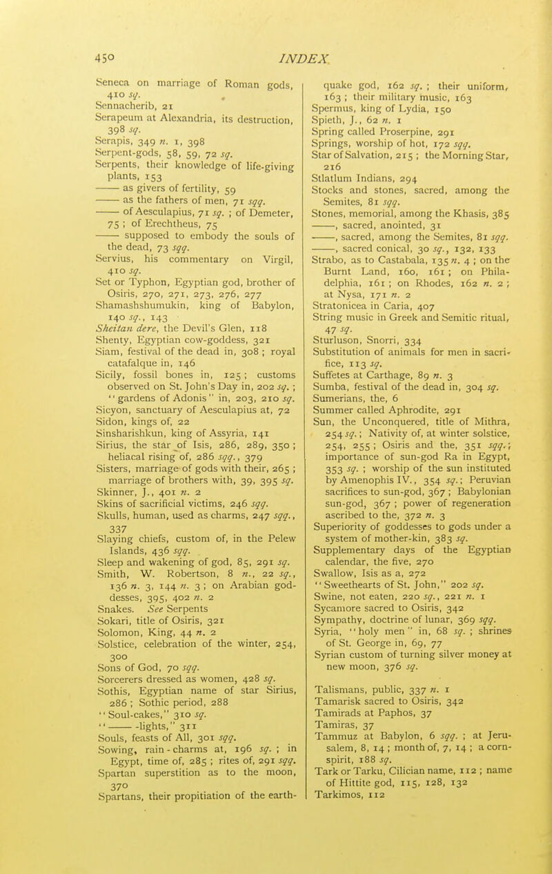 Seneca on marriage of Roman gods, 410 sq. Sennacherib, 21 Serapeum at Alexandria, its destruction, 398 sq. Serapis, 349 «. 1, 398 Serpent-gods, 58, 59, 72 sq. Serpents, their knowledge of life-giving plants, 153 as givers of fertility, 59 as the fathers of men, 71 sqq. of Aesculapius, 71 sq. ; of Demeter, 75 ; of Erechtheus, 75 supposed to embody the souls of the dead, 73 sqq. Servius, his commentary on Virgil, 410 sq. Set or Typhon, Egyptian god, brother of Osiris, 270, 271, 273, 276, 277 Shamashshumukin, king of Babylon, 140 sq., 143 Sheitan dere, the Devil's Glen, 118 Shenty, Egyptian cow-goddess, 321 Siam, festival of the dead in, 308 ; royal catafalque in, 146 Sicily, fossil bones in, 125 ; customs observed on St. John's Day in, 202 sq. ; gardens of Adonis in, 203, 210 jy. Sicyon, sanctuary of Aesculapius at, 72 Sidon, kings of, 22 Sinsharishkun, king of Assyria, 141 Sirius, the star of Isis, 286, 289, 350 ; heliacal rising of, 286 sqq., 379 Sisters, marriage of gods with their, 265 ; marriage of brothers with, 39, 395 sq. Skinner, J., 401 n. 2 Skins of sacrificial victims, 246 sqq. Skulls, human, used as charms, 247 sqq., 337 Slaying chiefs, custom of, in the Pelew Islands, 436 sqq. Sleep and wakening of god, 85, 291 sq. Smith, W. Robertson, 8 n., ■2.1 sq., 136 n. 3, 144 71. 3 ; on Arabian god- desses, 395, 402 n. 2 Snakes. See Serpents Sokari, title of Osiris, 321 Solomon, King, 44 n. 2 Solstice, celebration of the winter, 254, 300 Sons of God, 70 sqq. Sorcerers dressed as women, 428 sq. Sothis, Egyptian name of star Sirius, 286 ; Sothic period, 288  Soul-cakes, 310 sq.  lights, 311 Souls, feasts of All, 301 sqq. Sowing, rain - charms at, 196 sq. ; in Egypt, time of, 285 ; rites of, 291 sqq. Spartan superstition as to the moon, 370 Spartans, their propitiation of the earth- quake god, 162 sq. ; their uniform, 163 ; their military music, 163 Spermus, king of Lydia, 150 Spielh, J., 62 «. 1 Spring called Proserpine, 291 Springs, worship of hot, 172 sqq. Star of Salvation, 215 ; the Morning Star, 216 Stlatlum Indians, 294 Stocks and stones, sacred, among the Semites, 81 sqq. Stones, memorial, among the Khasis, 385 , sacred, anointed, 31 , sacred, among the Semites, 81 sqq. , sacred conical, 30 sq., 132, 133 Strabo, as to Castabala, 135 n. 4 ; on the Burnt Land, 160, 161 ; on Phila- delphia, 161 ; on Rhodes, 162 n. 2 ; at Nysa, 171 n. 2 Stratonicea in Caria, 407 String music in Greek and Semitic ritual, 47 -f?- Sturluson, Snorri, 334 Substitution of animals for men in sacri- fice, 113 sq, Suffetes at Carthage, 89 n. 3 Sumba, festival of the dead in, 304 sq. Sumerians, the, 6 Summer called Aphrodite, 291 Sun, the Unconquered, title of Mithra, 254 sq.; Nativity of, at winter solstice, 254. 255; Osiris and the, 351 sqq.; importance of sun-god Ra in Egypt, 353 sq. ; worship of the sun instituted by Amenophis IV., 354 sq.; Peruvian sacrifices to sun-god, 367 ; Babylonian sun-god, 367 ; power of regeneration ascribed to the, 372 n. 3 Superiority of goddesses to gods under a system of mother-kin, 383 sq. Supplementary days of the Egyptian calendar, the five, 270 Swallow, Isis as a, 272  Sweethearts of St. John, 202 sq. Swine, not eaten, 220 sq., 221 n. i Sycamore sacred to Osiris, 342 Sympathy, doctrine of lunar, 369 sqq. Syria, holy men in, 68 sq. ; shrines of St. George in, 69, 77 Syrian custom of turning silver money at new moon, 376 sq. Talismans, public, 337 n. 1 Tamarisk sacred to Osiris, 342 Tamirads at Paphos, 37 Tamiras, 37 Tammuz at Babylon, 6 sqq. ; at Jeru- salem, 8, 14 ; month of, 7, 14 ; acorn- spirit, 188 sq. TarkorTarlcu, Cilician name, 112 ; name of Hittite god, 115, 128, 132 Tarkimos, 112