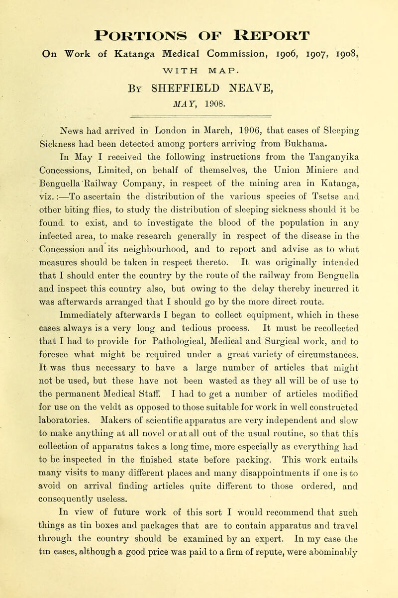 Portions of Report On Work of Katanga Medical Commission, 1906, 1907, 1908, WITH MAP. By SHEFFIELD NEAVE, MAY, 1908. News had arrived in London in March, 1906, that cases of Sleeping Sickness had been detected among porters arriving from Bukhama. In May I received the following instructions from the Tanganyika Concessions, Limited, on behalf of themselves, the Union Miniere and Benguella Railway Company, in respect of the mining area in Katanga, viz.:—To ascertain the distribution of the various species of Tsetse and other biting flies, to study the distribution of sleeping sickness should it be found, to exist, and to investigate the blood of the population in any infected area, to make research generally in respect of the disease in the Concession and its neighbourhood, and to report and advise as to what measures should be taken in respect thereto. It was originally intended that I should enter the country by the route of the railway from Benguella and inspect this country also, but owing to the delay thereby incurred it was afterwards arranged that I should go by the more direct route. Immediately afterwards I began to collect equipment, which in these cases always is a very long and tedious process. It must be recollected that I had to provide for Pathological, Medical and Surgical work, and to foresee what might be required under a great variety of circumstances. It was thus necessary to have a large number of articles that might not be used, but these have not been wasted as they all will be of use to the permanent Medical Staff. I had to get a number of articles modified for use on the veldt as opposed to those suitable for work in well constructed laboratories. Makers of scientific apparatus are very independent and slow to make anything at all novel or at all out of the usual routine, so that this collection of apparatus takes a long time, more especially as everything had to be inspected in the finished state before packing. This work entails many visits to many different places and many disappointments if one is to avoid on arrival finding articles quite different to those ordered, and consequently useless. In view of future work of this sort I would recommend that such things as tin boxes and packages that are to contain apparatus and travel through the country should be examined by an expert. In my case the tm cases, although a good price was paid to a firm of repute, were abominably