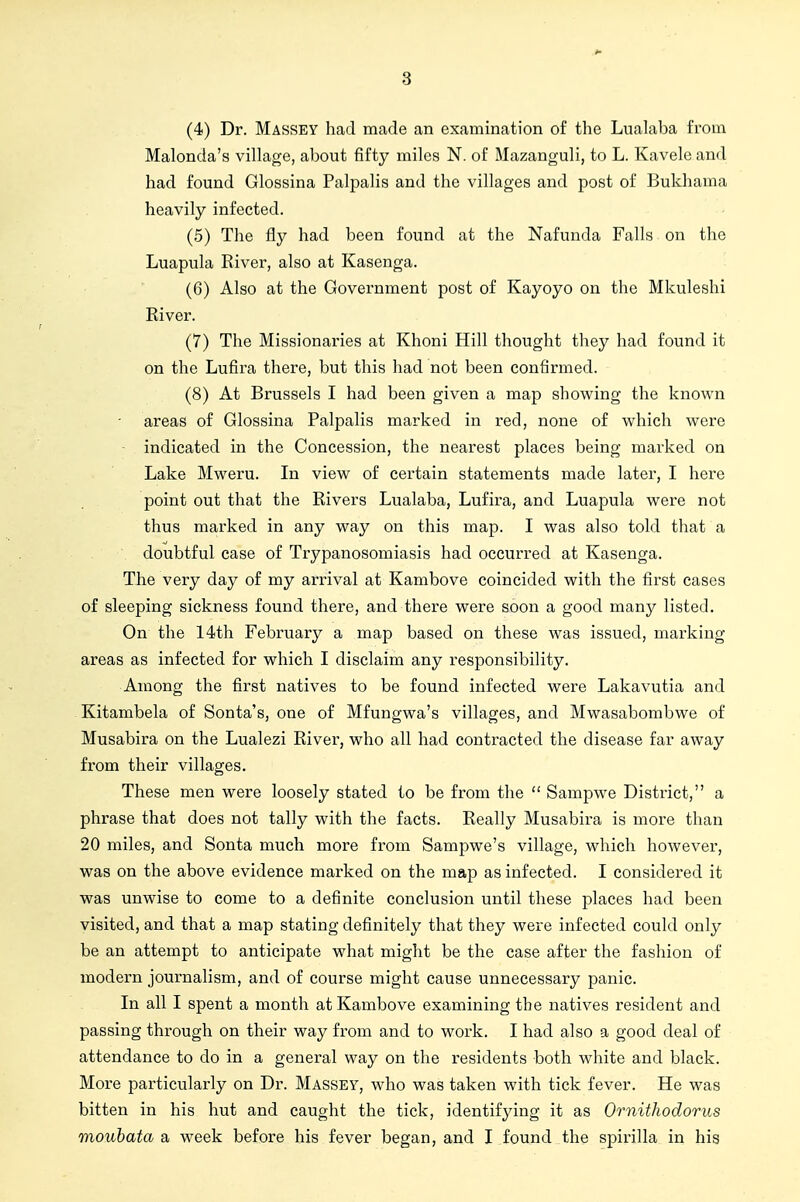 3 (4) Dr. Massey had made an examination of the Lualaba from Malonda's village, about fifty miles N. of Mazanguli, to L. Kavele and had found Glossina Palpalis and the villages and post of Bukhama heavily infected. (5) The fly had been found at the Nafunda Falls on the Luapula River, also at Kasenga. (6) Also at the Government post of Kayoyo on the Mkuleshi River. (7) The Missionaries at Khoni Hill thought they had found it on the Lufira there, but this had not been confirmed. (8) At Brussels I had been given a map showing the known areas of Glossina Palpalis marked in red, none of which were indicated in the Concession, the nearest places being marked on Lake Mweru. In view of certain statements made later, I here point out that the Rivers Lualaba, Lufira, and Luapula were not thus marked in any way on this map. I was also told that a doubtful case of Trypanosomiasis had occurred at Kasenga. The very day of my arrival at Kambove coincided with the first cases of sleeping sickness found there, and there were soon a good many listed. On the 14th February a map based on these was issued, marking areas as infected for which I disclaim any responsibility. Among the first natives to be found infected were Lakavutia and Kitambela of Sonta's, one of Mfungwa's villages, and Mwasabombwe of Musabira on the Lualezi River, who all had contracted the disease far away from their villages. These men were loosely stated to be from the  Sampwe District, a phrase that does not tally with the facts. Really Musabira is more than 20 miles, and Sonta much more from Sampwe's village, which however, was on the above evidence marked on the map as infected. I considered it was unwise to come to a definite conclusion until these places had been visited, and that a map stating definitely that they were infected could only be an attempt to anticipate what might be the case after the fashion of modern journalism, and of course might cause unnecessary panic. In all I spent a month at Kambove examining the natives resident and passing through on their way from and to work. I had also a good deal of attendance to do in a general way on the residents both white and black. More particularly on Dr. Massey, who was taken with tick fever. He was bitten in his hut and caught the tick, identifying it as Ornithodorus