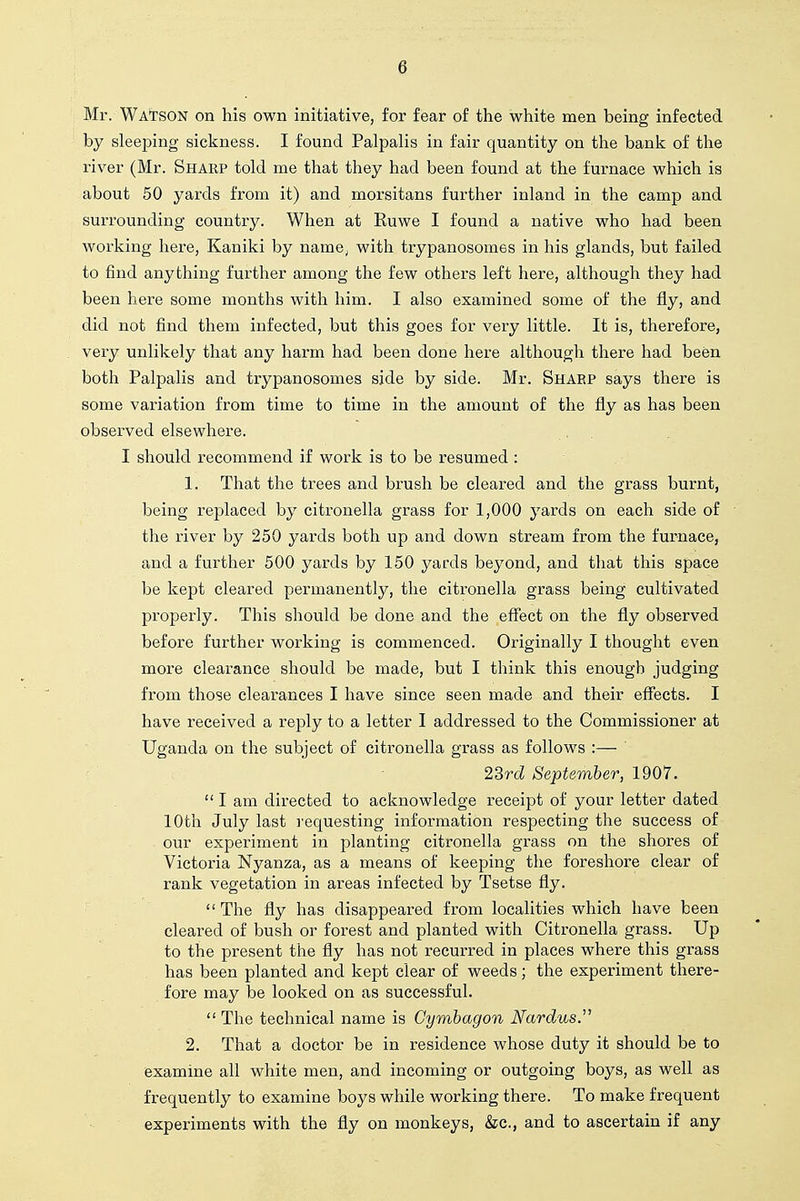 Mr. Wa'tson on his own initiative, for fear of the white men being infected by sleeping sickness. I found Palpahs in fair quantity on the bank of the river (Mr. Sharp told me that they had been found at the furnace which is about 50 yards from it) and morsitans further inland in the camp and surrounding country. When at Euwe I found a native who had been working here, Kaniki by name^ with trypanosomes in his glands, but failed to find anything further among the few others left here, although they had been here some months with him. I also examined some of the fly, and did not find them infected, but this goes for very little. It is, therefore, very unlikely that any harm had been done here although there had been both Palpalis and trypanosomes side by side. Mr. Sharp says there is some variation from time to time in the amount of the fly as has been observed elsewhere. I should recommend if work is to be resumed : 1. That the trees and brush be cleared and the grass burnt, being replaced by citronella grass for 1,000 yards on each side of the river by 250 yards both up and down stream from the furnace, and a further 500 yards by 150 yards beyond, and that this space be kept cleared permanently, the citronella grass being cultivated properly. This should be done and the eflfect on the fly observed before further working is commenced. Originally I thought even more clearance should be made, but I think this enough judging from those clearances I have since seen made and their effects. I have received a reply to a letter I addressed to the Commissioner at Uganda on the subject of citronella grass as follows :— 2Srd September, 1907.  I am directed to acknowledge receipt of your letter dated 10th July last I'equesting information respecting the success of our experiment in planting citronella grass on the shores of Victoria Nyanza, as a means of keeping the foreshore clear of rank vegetation in areas infected by Tsetse fly. The fly has disappeared from localities which have been cleared of bush or forest and planted with Citronella grass. Up to the present the fly has not recurred in places where this grass has been planted and kept clear of weeds; the experiment there- fore may be looked on as successful.  The technical name is Cymhagon Nardus.'^ 2. That a doctor be in residence whose duty it should be to examine all white men, and incoming or outgoing boys, as well as frequently to examine boys while working there. To make frequent experiments with the fly on monkeys, &c., and to ascertain if any
