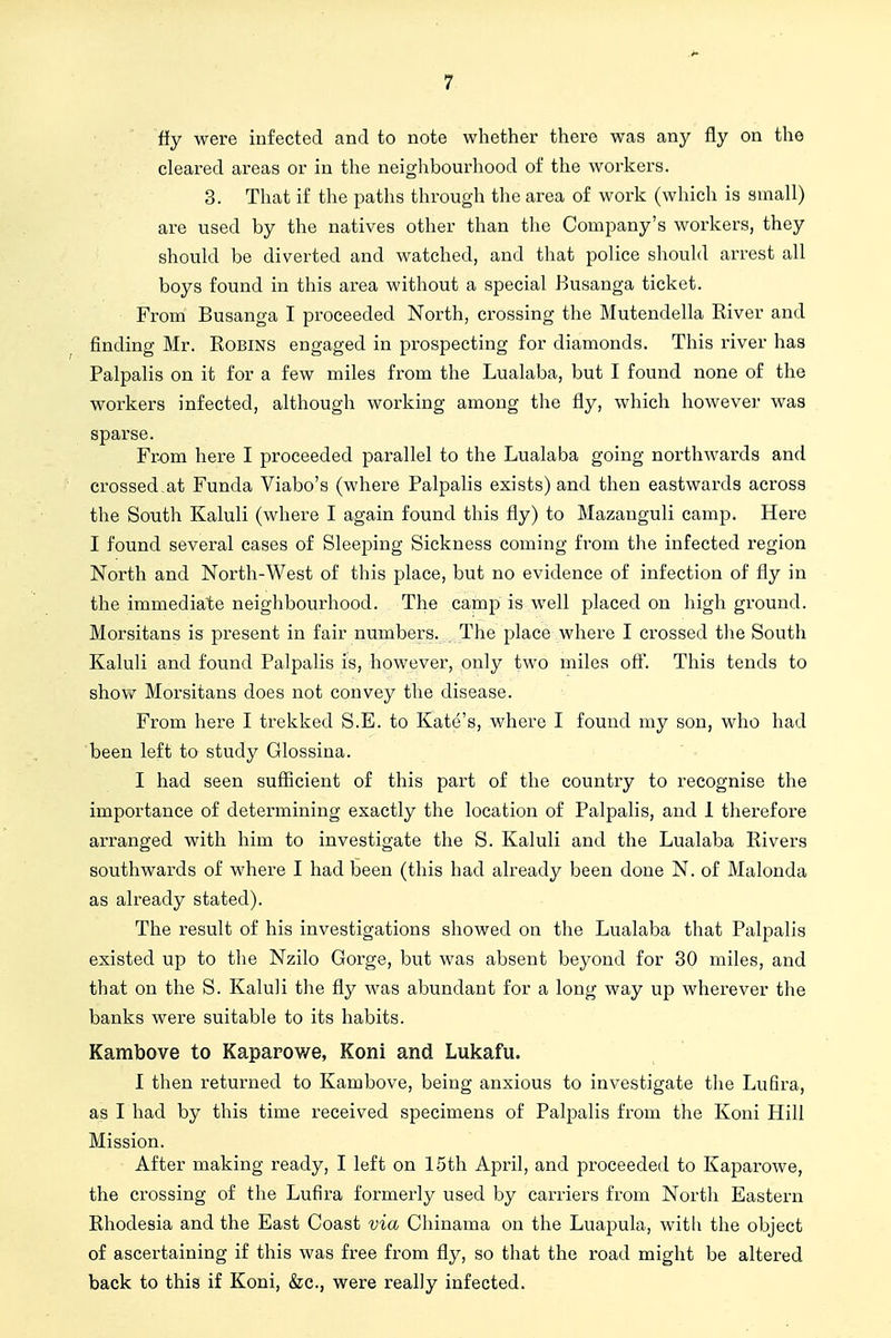 ffy were infected and to note whether there was any fly on the cleared areas or in the neiglibourhood of the workers. 3. That if the paths through the area of work (which is small) are used by the natives other than the Company's workers, they should be diverted and watched, and that police should arrest all boys found in this area without a special Busanga ticket. From Busanga I proceeded North, crossing the Mutendella River and finding Mr. Robins engaged in prospecting for diamonds. This river has Palpalis on it for a few miles from the Lualaba, but I found none of the workers infected, although working among the fly, which however was sparse. Fr-om here I proceeded parallel to the Lualaba going northwards and crossed,at Funda Viabo's (where Palpalis exists) and then eastwards across the South Kaluli (where I again found this fly) to Mazanguli camp. Here I found several cases of Sleeping Sickness coming from the infected region North and North-West of this place, but no evidence of infection of fly in the immediate neighbourhood. The camp is well placed on high ground. Morsitans is present in fair numbers. The place where I crossed the South Kaluli and found Palpalis is, however, only two miles off. This tends to show Morsitans does not convey the disease. From here I trekked S.E. to Kate's, where I found my son, who had been left to study Glossina. I had seen sufficient of this part of the country to recognise the importance of determining exactly the location of Palpalis, and 1 therefore aiTanged with him to investigate the S. Kaluli and the Lualaba Rivers southwards of where I had been (this had already been done N. of Malonda as already stated). The result of his investigations showed on the Lualaba that Palpalis existed up to the Nzilo Gorge, but was absent beyond for 30 miles, and that on the S. Kaluli the fly was abundant for a long way up wherever the banks were suitable to its habits. Kambove to Kaparowe, Koni and Lukafu. I then returned to Kambove, being anxious to investigate the Lufira, as I had by this time received specimens of Palpalis from the Koni Hill Mission. After making ready, I left on 15th April, and proceeded to Kaparowe, the crossing of the Lufira formerly used by carriers from North Eastern Rhodesia and the East Coast via Chinama on the Luapula, with the object of ascertaining if this was free from fly, so that the road might be altered back to this if Koni, &c., were really infected.