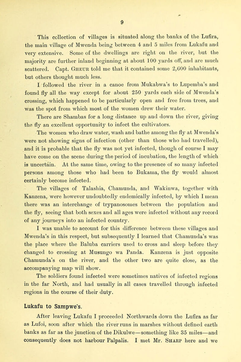 This collection of villages is situated along the banks of the Lufira, the main village of Mwenda being between 4 and 5 miles from Lukafu and very extensive. Some of the dwellings are right on the river, but the majority are further inland beginning at about 100 yards off, and are nuich scattered. Capt. Gheur told me that it contained some 2,GOO inhabitants, but others thought much less. I followed the river in a canoe from Mukabwa's to Lupemba's and found fly all the way except for about 250 yards each side of Mwenda's crossing, which happened to be particularly open and free from trees, and was the spot from which most of the women drew their water. There are Shambas for a long distance up and down the river, giving the fly an excellent opportunity to infect the cultivators. The women who draw water, wash and bathe among the fly at Mwenda's were not showing signs of infection (other than those who had travelled), and it is probable that the fly was not yet infected, though of course I may have come on the scene during the period of incubation, the length of which is uncertain. At the same time, owing to the presence of so many infected persons among those who had been to Bukama, the fly would almost certainly become infected. The villages of Talashia, Chamunda, and Wakinwa, together with Kanzena, were however undoubtedly endemically infected, by which I mean there was an interchange of trypanosomes between the population and the fly, seeing that both sexes and all ages were infected without any record of any journeys into an infected country. I was unable to account for this difference between these villages and Mwenda's in this respect, but subsequently I learned that Chamunda's was the place where the Baluba carriers used to cross and sleep before the}' changed to crossing at Musungo wa Panda. Kanzena is just opposite Chamunda's on the river, and the other two are quite close, as the accompanying map will show. The soldiers found infected were sometimes natives of infected regions in the far North, and had usually in all cases travelled through infected regions in the course of their duty. Lukafu to Sampwe's. After leaving Lukafu I proceeded Northwards down the Lufira as far as Lufoi, soon after which the river runs in marshes without defined earth banks as far as the junction of the Dikulwe—something like 35 miles—and consequently does not harbour Palpalis. I met Mr. Sharp here and we