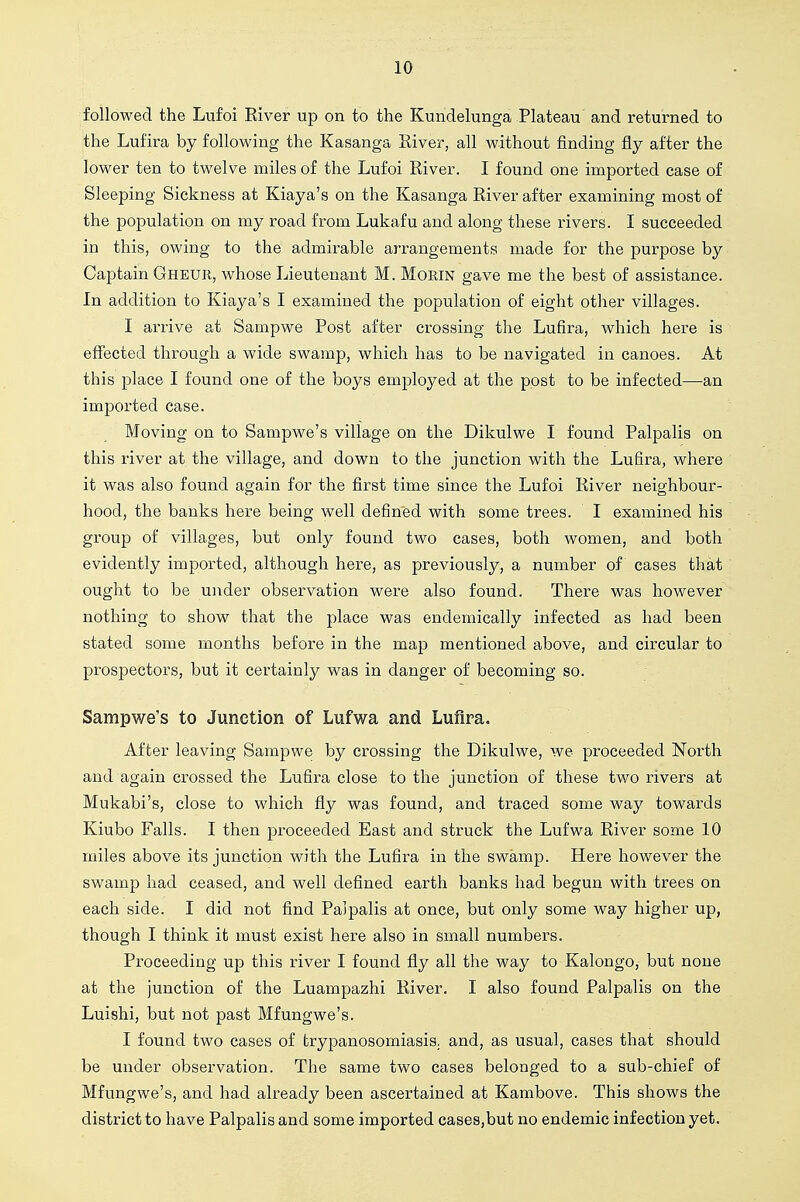 followed the Lufoi Eiver up on to the Kundelunga Plateau and returned to the Lufira by following the Kasanga Eiver, all without finding fly after the lower ten to twelve miles of the Lufoi River. I found one imported case of Sleeping Sickness at Kiaya's on the Kasanga Eiver after examining most of the population on my road from Lukafu and along these rivers. I succeeded in this, owing to the admirable arrangements made for the purpose by Captain Gheur, whose Lieutenant M. MoRiN gave me the best of assistance. In addition to Kiaya's I examined the population of eight other villages. I arrive at Sampwe Post after crossing the Lufira, which here is effected through a wide swamp, which has to be navigated in canoes. At this place I found one of the boys employed at the post to be infected—an imported case. Moving on to Sampwe's village on the Dikulwe I found Palpalis on this river at the village, and down to the junction with the Lufira, where it was also found again for the first time since the Lufoi Eiver neighbour- hood, the banks here being well defined with some trees. I examined his group of villages, but only found two eases, both women, and both evidently imported, although here, as previously, a number of cases that ought to be under observation were also found. There was however nothing to show that the place was endemically infected as had been stated some months before in the map mentioned above, and circular to prospectors, but it certainly was in danger of becoming so. Sampwe's to Junction of Lufwa and Lufira. After leaving Sampwe by crossing the Dikulwe, we proceeded North and again crossed the Lufira close to the junction of these two rivers at Mukabi's, close to which fly was found, and traced some way towards Kiubo Falls. I then proceeded East and struck the Lufwa Eiver some 10 miles above its junction with the Lufira in the swamp. Here however the swamp had ceased, and well defined earth banks had begun with trees on each side. I did not find Palpalis at once, but only some way higher up, though I think it must exist here also in small numbers. Proceeding up this river I found fly all the way to Kalongo, but none at the junction of the Luampazhi Eiver. I also found Palpalis on the Luishi, but not past Mfungwe's. I found two cases of trypanosomiasis, and, as usual, cases that should be under observation. The same two cases belonged to a sub-chief of Mfungwe's, and had already been ascertained at Kambove. This shows the district to have Palpalis and some imported cases,but no endemic infection yet.