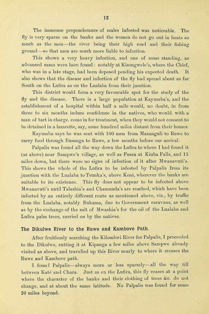 The immense preponderance of males infected was noticeable. The fly is very sparse on the banks and the women do not go out in boats so much as the men—the river being their high road and their fishing ground—so that men are much more liable to infection. This shows a very heavy infection, and one of some standing, as advanced cases were here found : notably at Kisongwele's, where the Chief, who was in a late stage, had been deposed pending his expected death. It also shows that the disease and infection of the fly had spread about as far South on the Lufira as on the Lualaba from their junction. This district would form a very favourable spot for the study of the fly and the disease. There is a 'large population at Kayumba's, and the establishment of a hospital within half a mile would, no doubt, in from three to six months induce confidence in the natives, who would, with a- man of tact in charge, come in for treatment, when they would not consent to be detained in a lazarette, say, some hundred miles distant from their homes. Kayumba says he was sent with 100 men from Mazanguli to Ruwe to carry food through Busanga to Ruwe, a few months before our arrival.- Palpalis was found all the way down the Lufira to where I had found it (as above) near Sampwe's village, as well as Fusca at Kiuba Falls,,and 15 miles down, but there were no signs of infection of it after Mwanavuti's. This shows the whole of the Lufira to be infested by Palpalis from its junction with the Lualaba to Tsunka's, above Koni, wherever the banks are suitable to its existence. This fly does not appear to be infected above Mwanavuti's until Talashia's and Chamunda's are reached, which have been infected by an entirely different route as mentioned above, viz., by traflac from the Lualaba, notably Bukama, due to Government caravans, as well as by the exchange of the salt of Mwashia's for the oil of the Lualaba and Lufira palm trees, carried on by the natives. The Dikulwe River to the Ruwe and Kambove Path. After fruitlessly searching the Kilombwi River for Palpalis, I proceeded to the Dikulwe, cutting it at Kipanga a few miles above Sampwe already visited as above, and travelled up this River nearly to where it crosses the Ruwe and Kambove path. L found Palpalis—always more or less sparsely—all the way till between Kate and Chara. Just as on the Lufira, this fly ceases at a point where the character of the banks and their clothing of trees &c. do not change, and at about the same latitude. No Palpalis was found for some 20 miles beyond.