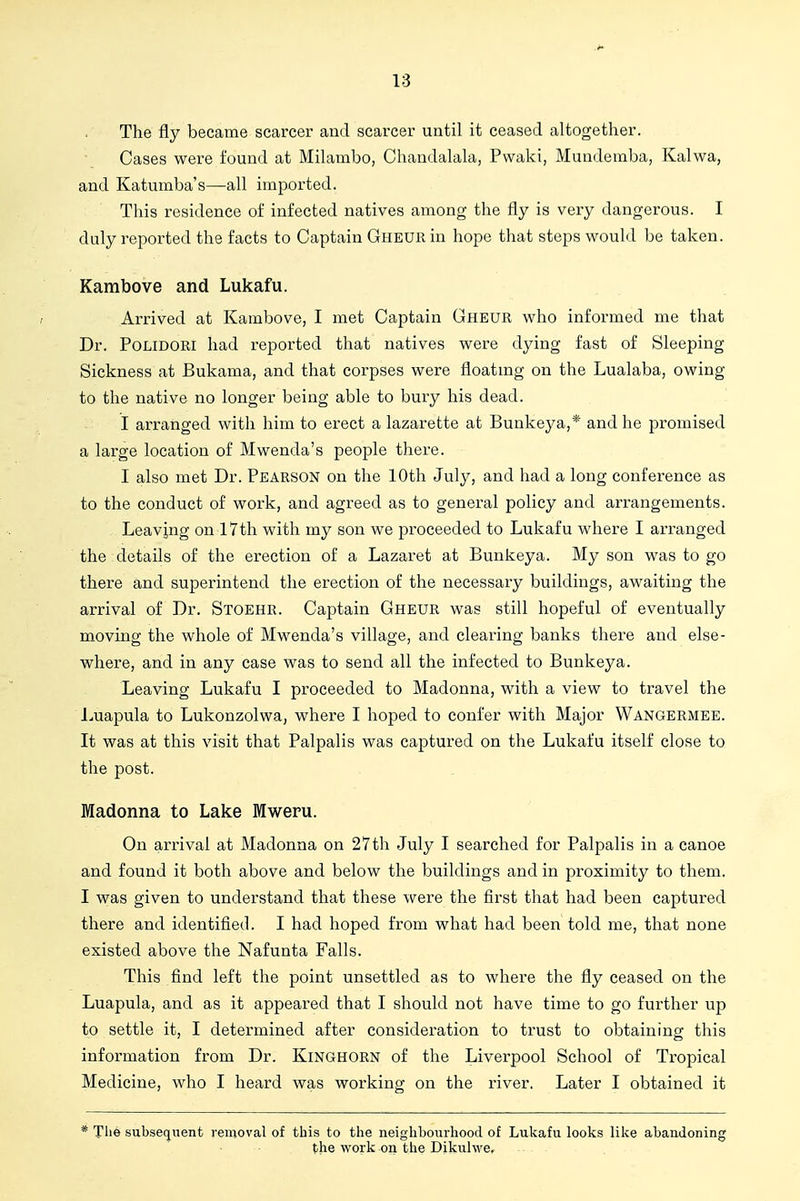 The fly became scarcer and scarcer until it ceased altogether. Cases were found at Milambo, Chaudalala, Pwaki, Mundemba, Kalwa, and Katumba's—all imported. This residence of infected natives among the fly is very dangerous. I duly reported the facts to Captain GHEURin hope that steps would be taken. Kambove and Lukafu. Arrived at Kambove, I met Captain Cheur who informed me that Dr. PoLlDORi had reported that natives were dying fast of Sleeping Sickness at Bukama, and that corpses were floatmg on the Lualaba, owing to the native no longer being able to bury his dead. I arranged with him to erect a lazarette at Bunkeya,* and he promised a large location of Mwenda's people there. I also met Dr. Pearson on the 10th July, and had a long conference as to the conduct of work, and agreed as to general policy and arrangements. Leaving on 17th with my son we proceeded to Lukafu where I arranged the details of the erection of a Lazaret at Bunkeya. My son was to go there and superintend the erection of the necessary buildings, awaiting the arrival of Dr. Stoehk. Captain Gheur was still hopeful of eventually moving the whole of Mwenda's village, and clearing banks there and else- where, and in any case was to send all the infected to Bunkeya. Leaving Lukafu I proceeded to Madonna, with a view to travel the Luapula to Lukonzolwa, where I hoped to confer with Major Wangermee. It was at this visit that Palpalis was captured on the Lukafu itself close to the post. Madonna to Lake Mweru. On arrival at Madonna on 27th July I searched for Palpalis in a canoe and found it both above and below the buildings and in proximity to them. I was given to understand that these were the first that had been captured there and identified. I had hoped from what had been told me, that none existed above the Nafunta Falls. This find left the point unsettled as to where the fly ceased on the Luapula, and as it appeared that I should not have time to go further up to settle it, I determined after consideration to trust to obtaining this information from Dr. KiNGHORN of the Liverpool School of Tropical Medicine, who I heard was working on the river. Later I obtained it * The subsequent removal of this to the neighbourhood of Lukafu looks like abandoning the work on the Dikulwe,