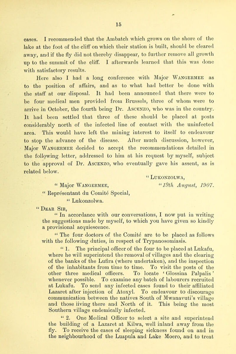 cases. I recommended that the Ambatch which grows on the shore of the lake at the foot of the cliff on which their station is built, should be cleared away, and if the fly did not thereby disappear, to further remove all growth up to the summit of tlie cliff. I afterwards learned that this was done with satisfactory results. Here also I had a long conference with Major Wangermee as to the position of affairs, and as to what had better be done with the staff at our disposal. It had been announced that there were to be four medical men provided from Bi'ussels, three of whom were to arrive in October, the fourth being Dr. Ascenzo, who was in the country. It had been settled that three of these should be placed at posts considerably north of the infected line of contact with the uninfected area. This would have left the mining interest to itself to endeavour to stop the advance of the disease. After much discussion, however. Major Wangermee decided to accept the recommendations detailed in the following letter, addressed to him at his request by myself, subject to the approval of Dr. Ascenzo, who eventually gave his assent, as is related below.  LUKONZOLWA,  Major Wangermee, 19th August, 1907. , Representant du Comite Special,  Lukonzolwa.  Dear Sir,  In accordance with our conversations, I now put in writing the suggestions made by myself, to which you have given so kindlj^ a provisional acquiescence.  The four doctors of the Comite are to be placed as follows with the following duties, in respect of Trypanosomiasis.  1. The principal officer of the four to be placed at Lukafu, where he will superintend the removal of villages and the clearing of the banks of the Lufira (where undertaken), and the inspection of the inhabitants from time to time. To visit the posts of the other three medical oflicers. To locate ' Glossina Palpalis ' whenever possible. To examine any batch of laboui'ers recruited at Lukafu. To send any infected cases found to their affiliated Lazaret after injection of Atoxyl. To endeavour to discourage communication between the natives South of Mwanavuti's village and those living there and North of it. This being the most Southern village endemically infected.  2. One Medical Officer to select a site and superintend the building of a Lazaret at Kilwa, well inland away from the fly. To receive the cases of sleeping sickness found on and in the neighbourhood of the Luapula and Lake Moero, and to treat