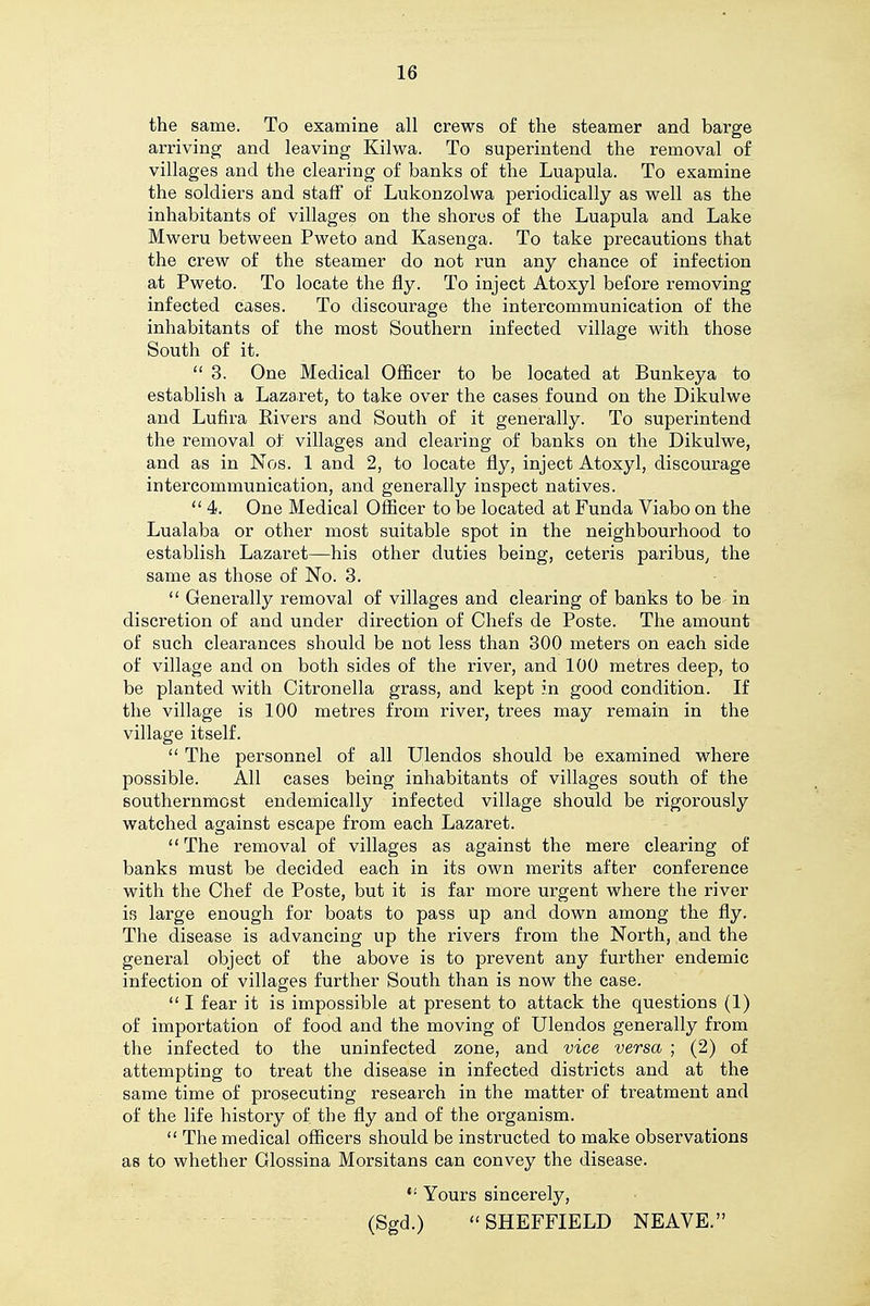 the same. To examine all crews of the steamer and barge arriving and leaving Kilwa. To superintend the removal of villages and the clearing of banks of the Luapula. To examine the soldiers and staff of Lukonzolwa periodically as well as the inhabitants of villages on the shores of the Luapula and Lake Mweru between Pweto and Kasenga. To take precautions that the crew of the steamer do not run any chance of infection at Pweto. To locate the fly. To inject Atoxyl before removing infected cases. To discourage the intercommunication of the inhabitants of the most Southern infected village with those South of it.  3. One Medical Officer to be located at Bunkeya to establish a Lazaret, to take over the cases found on the Dikulwe and Lufira Elvers and South of it generally. To superintend the removal of villages and clearing of banks on the Dikulwe, and as in Nos. 1 and 2, to locate fly, inject Atoxyl, discourage intercommunication, and generally inspect natives. 4. One Medical Officer to be located at Funda Viabo on the Lualaba or other most suitable spot in the neighbourhood to establish Lazaret—his other duties being, ceteris paribus^ the same as those of No. 3.  Generally removal of villages and clearing of banks to be in discretion of and under direction of Chefs de Poste. The amount of such clearances should be not less than 300 meters on each side of village and on both sides of the river, and 100 metres deep, to be planted with Citronella grass, and kept in good condition. If the village is 100 metres from river, trees may remain in the village itself.  The personnel of all Ulendos should be examined where possible. All cases being inhabitants of villages south of the southernmost endemically infected village should be rigorously watched against escape from each Lazaret.  The removal of villages as against the mere clearing of banks must be decided each in its own merits after conference with the Chef de Poste, but it is far more urgent where the river is large enough for boats to pass up and down among the fly. The disease is advancing up the rivers from the North, and the general object of the above is to prevent any further endemic infection of villages further South than is now the case.  I fear it is impossible at present to attack the questions (1) of importation of food and the moving of Ulendos generally from the infected to the uninfected zone, and vice versa ; (2) of attempting to treat the disease in infected districts and at the same time of prosecuting research in the matter of treatment and of the life history of the fly and of the organism.  The medical officers should be instructed to make observations as to whether Glossina Morsitans can convey the disease.  Yours sincerely, (Sgd.) SHEFFIELD NEAVE.