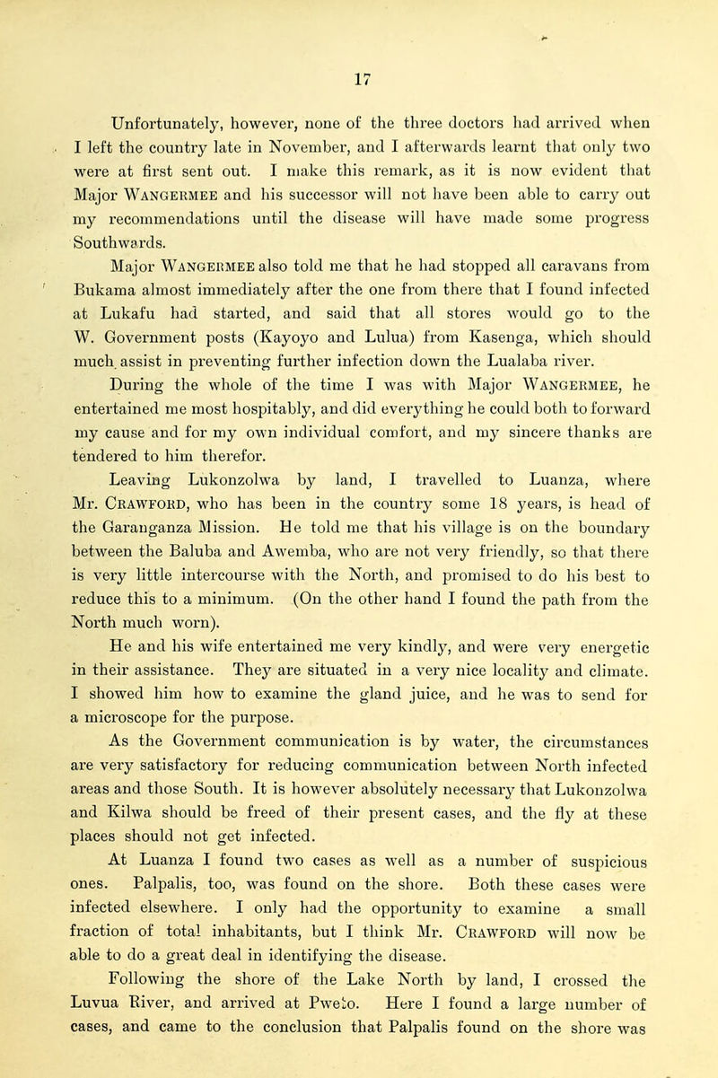Unfortunately, however, none of the three doctors had ari'ived when I left the country late in November, and I afterwards learnt that only two were at first sent out. I make this remark, as it is now evident that Major Wangermee and his successor will not have been able to carry out my recommendations until the disease will have made some progress Southwards. Major Wangermee also told me that he had stopped all caravans from Bukama almost immediately after the one from there that I found infected at Lukafu had started, and said that all stores would go to the W. Government posts (Kayoyo and Lulua) from Kasenga, which should much assist in preventing further infection down the Lualaba river. During the whole of the time I was with Major Wangermee, he entertained me most hospitably, and did everything he could both to forward my cause and for my own individual comfort, and my sincere thanks are tendered to him therefor. Leaving Lukonzolwa by land, I travelled to Luanza, where Mr. Crawford, who has been in the country some 18 years, is head of the Garanganza Mission. He told me that his village is on the boundary between the Baluba and Awemba, who are not very friendly, so that there is very little intercourse with the North, and promised to do his best to reduce this to a minimum. (On the other hand I found the path from the North much worn). He and his wife entertained me very kindly, and were very energetic in their assistance. They are situated in a very nice locality and climate. I showed him how to examine the gland juice, and he was to send for a microscope for the purpose. As the Government communication is by water, the circumstances are very satisfactory for reducing communication between North infected areas and those South. It is however absolutely necessary that Lukonzolwa and Kilwa should be freed of their present cases, and the fly at these places should not get infected. At Luanza I found two cases as well as a number of suspicious ones. Palpalis, too, was found on the shore. Both these cases were infected elsewhere. I only had the opportunity to examine a small fraction of total inhabitants, but I think Mr. CRAWFORD will now be able to do a great deal in identifying the disease. Following the shore of the Lake North by land, I crossed the Luvua Eiver, and arrived at Pweto. Here I found a large number of cases, and came to the conclusion that Palpalis found on the shoi'e was