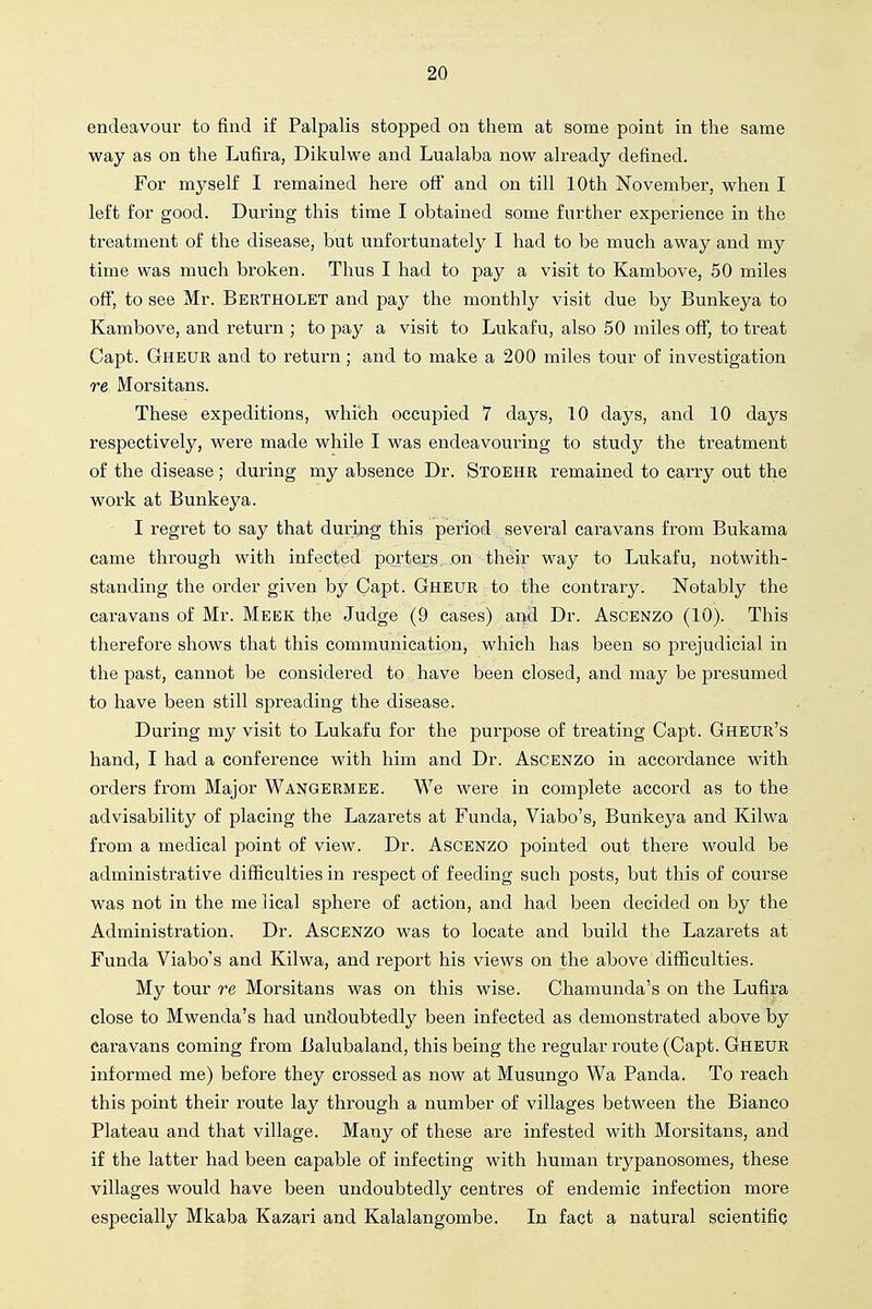 endeavour to find if Palpalis stopped on them at some point in the same way as on the Lufira, Dikulwe and Lualaba now already defined. For myself I remained here off and on till 10th November, when I left for good. During this time I obtained some further experience in the treatment of the disease, but unfortunately I had to be much away and my time was much broken. Thus I had to pay a visit to Kambove, 50 miles off, to see Mr. Bertholet and pay the monthly visit due by Bunkeya to Kambove, and return ; to pay a visit to Lukafu, also 50 miles off, to treat Capt. Gheur and to return; and to make a 200 miles tour of investigation re Morsitans. These expeditions, which occupied 7 days, 10 days, and 10 days respectively, were made while I was endeavouring to study the treatment of the disease; during my absence Dr. Stoehr remained to carry out the work at Bunkeya. I regret to say that during this period several caravans from Bukama came through with infected porters on their way to Lukafu, notwith- standing the order given by Capt. Gheur to the contrary. Notably the caravans of Mr. Meek the Judge (9 cases) and Dr. Ascenzo (10). This therefore shows that this communication, which has been so prejudicial in the past, cannot be considered to have been closed, and may be presumed to have been still spreading the disease. During my visit to Lukafu for the purpose of treating Capt. Gheur's hand, I had a conference with him and Dr. Ascenzo in accordance with orders from Major Wangermee. We were in complete accord as to the advisability of placing the Lazarets at Funda, Viabo's, Bunkeya and Kilwa from a medical point of view. Dr. Ascenzo pointed out there would be administrative difficulties in respect of feeding such posts, but this of course was not in the melical sphere of action, and had been decided on by the Administration. Dr. Ascenzo was to locate and build the Lazarets at Funda Viabo's and Kilwa, and report his views on the above difficulties. My tour re Morsitans was on this wise. Chamunda's on the Lufira close to Mwenda's had undoubtedly been infected as demonstrated above by Caravans coming from Balubaland, this being the regular route (Capt. Gheur informed me) before they crossed as now at Musungo Wa Panda. To reach this point their route lay through a number of villages between the Bianco Plateau and that village. Many of these are infested with Morsitans, and if the latter had been capable of infecting with human trypanosomes, these villages would have been undoubtedly centres of endemic infection more especially Mkaba Kazari and Kalalangombe. In fact a natural scientific