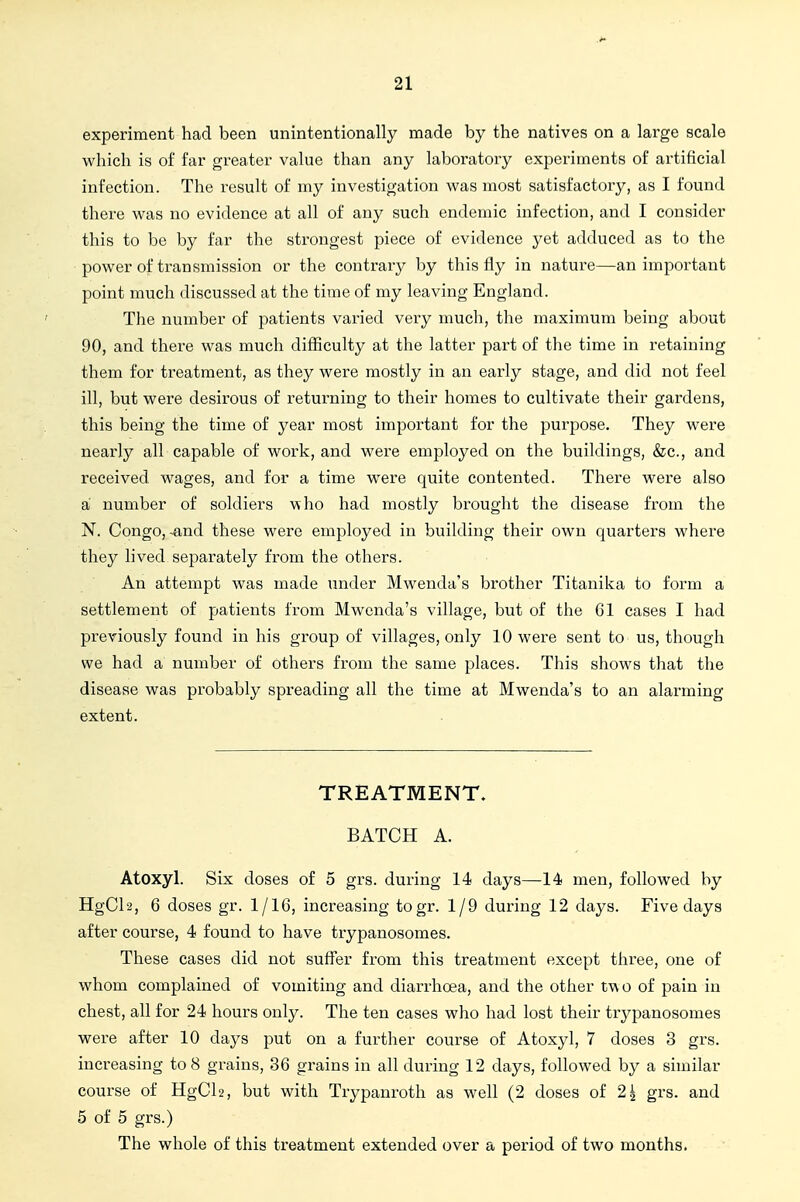 experiment had been unintentionally made by the natives on a large scale which is of far greater value than any laboratory experiments of artificial infection. The result of my investigation was most satisfactory, as I found there was no evidence at all of any such endemic infection, and I consider this to be by far the strongest piece of evidence yet adduced as to the power of transmission or the contrary by this fly in nature—an important point much discussed at the time of my leaving England. The number of patients varied very much, the maximum being about 90, and there was much difficulty at the latter part of the time in retaining them for treatment, as they were mostly in an early stage, and did not feel ill, but were desirous of returning to their homes to cultivate their gardens, this being the time of year most important for the purpose. They were nearly all capable of work, and were employed on the buildings, &c., and received wages, and for a time were quite contented. There were also a number of soldiers who had mostly brought the disease from the N. Congo,-and these were employed in building their own quarters where they hved separately from the others. An attempt was made under Mwenda's brother Titanika to form a settlement of patients from Mwenda's village, but of the 61 cases I had previously found in his group of villages, only 10 were sent to us, though we had a number of others from the same places. This shows that the disease was probably spreading all the time at Mwenda's to an alarming extent. TREATMENT. BATCH A. Atoxyl. Six doses of 5 grs. during 14 days—14 men, followed by HgCh, 6 doses gr. 1/16, increasing togr. 1/9 during 12 days. Five days after course, 4 found to have trypanosomes. These cases did not suffer from this treatment except three, one of whom complained of vomiting and diarrhoea, and the other two of pain in chest, all for 24 hours only. The ten cases who had lost their trypanosomes were after 10 days put on a further course of Atoxyl, 7 doses 3 grs. increasing to 8 grains, 36 grains in all during 12 days, followed by a similar course of HgCh, but with Trypanroth as well (2 doses of 2^ grs. and 5 of 5 grs.) The whole of this treatment extended over a period of two months.