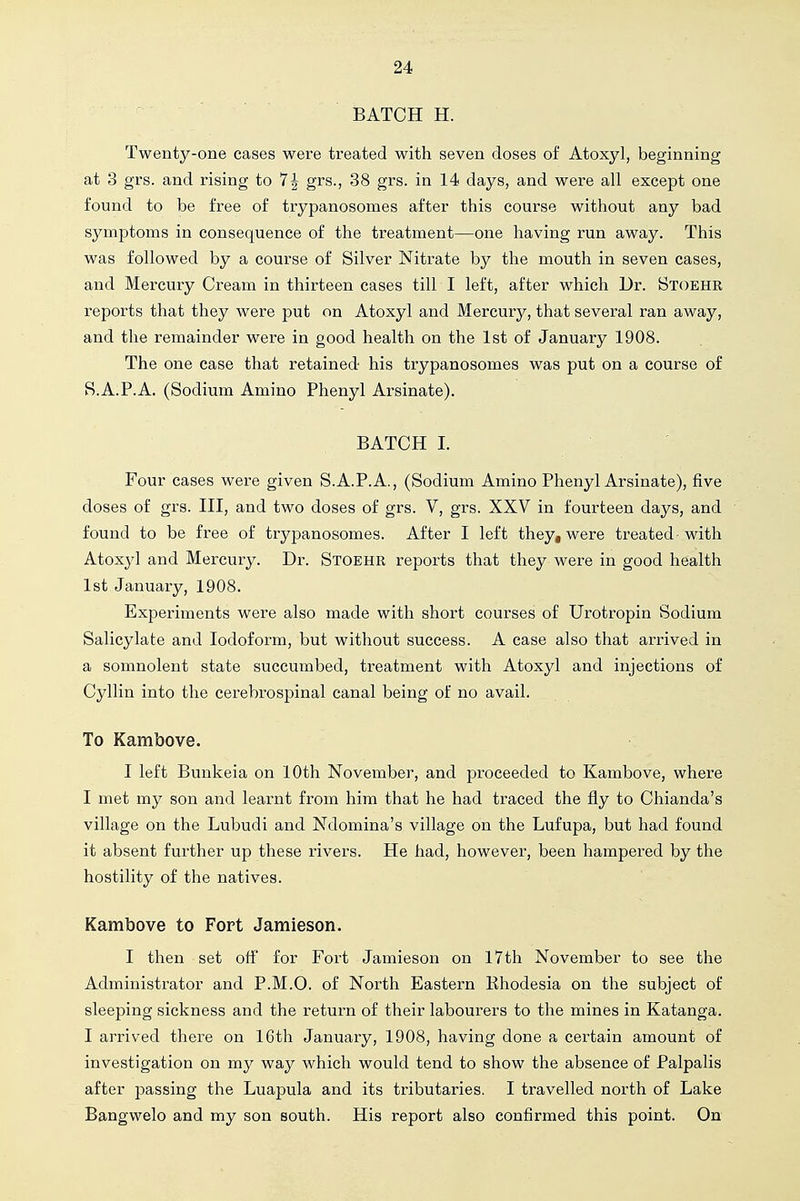 BATCH H. Twenty-one cases were treated with seven doses of Atoxyl, beginning at 3 grs. and rising to 7| grs., 38 grs. in 14 days, and were all except one found to be free of trypanosomes after this course without any bad symptoms in consequence of the treatment—one having run away. This was followed by a course of Silver Nitrate by the mouth in seven cases, and Mercury Cream in thirteen cases till I left, after which Dr. Stoehr reports that they were put on Atoxyl and Mercury, that several ran away, and the remainder were in good health on the 1st of January 1908. The one case that retained his trypanosomes was put on a course of S.A.P.A. (Sodium Amino Phenyl Arsinate). BATCH I. Four cases were given S.A.P.A., (Sodium Amino Phenyl Arsinate), five doses of grs. IH, and two doses of grs. V, grs. XXV in fourteen days, and found to be free of trypanosomes. After I left they, were treated-with Atoxyl and Mercury. Dr. Stoehr reports that they were in good health 1st January, 1908. Experiments were also made with short courses of Urotropin Sodium Salicylate and Iodoform, but without success. A case also that arrived in a somnolent state succumbed, treatment with Atoxyl and injections of Cyllin into the cerebrospinal canal being of no avail. To Kambove. I left Bunkeia on 10th November, and proceeded to Kambove, where I met my son and learnt from him that he had traced the fly to Chianda's village on the Lubudi and Ndomina's village on the Lufupa, but had found it absent further up these rivers. He had, however, been hampered by the hostility of the natives. Kambove to Fort Jamieson. I then set off for Fort Jamieson on 17th November to see the Administrator and P.M.O. of North Eastern Khodesia on the subject of sleeping sickness and the return of their labourers to the mines in Katanga. I arrived there on 16th January, 1908, having done a certain amount of investigation on my way which would tend to show the absence of Palpalis after passing the Luapula and its tributaries. I travelled north of Lake Bangwelo and my son south. His report also confirmed this point. On