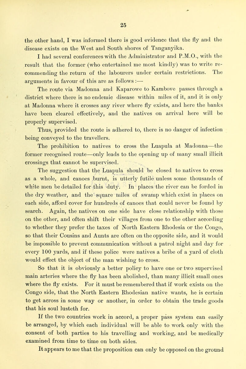 the other hand, I was informed there is good evidence that the fly and the disease exists on the West and South shores of Tanganyika. I had several conferences with the Administrator and P.M.O., with tlie result that the former (who entertained me most kindly) was to write re- commending the return of the labourers under certain restrictions. Tlie arguments in favour of this are as follows :■—■ The route via Madonna and Kaparowe to Kambove passes through a district where there is no endemic disease within miles of it, and it is only at Madonna where it crosses any river where fly exists, and here the banks have been cleared effectively, and the natives on arrival here will be properly supervised. Thus, provided the route is adhered to, there is no danger of infection being conveyed to the ti'avellers. The prohibition to natives to cross the Luapula at Madonna—the former recognised route—only leads to the opening up of many small illicit crossings that cannot be supervised. The suggestion that the Luapula should be closed to natives to cross as a whole, and canoes bui-nt, is utterly futile unless some thousands of white men be detailed for this duty. In places the river can be forded in the dry weather, and the' square miles of swamp which exist in places on each side, afford cover for hundreds of canoes that could never be found by search. Again, the natives on one side have close relationship with those on the other, and often shift their villages from one to the other according to whether they prefer the taxes of North Eastern Rhodesia or the Congo, so that their Cousins and Aunts are often on the opposite side, and it would be impossible to prevent communication without a patrol night and day for every 100 yards, and if these police were natives a bribe of a yard of cloth would effect the object of the man wishing to cross. So that it is obviously a better policy to have one or two supervised main arteries where the fly has been abolished, than many illicit small ones where the fly exists. For it must be remembered that if work exists on the Congo side, that the North Eastern Ehodesian native wants, he is certain to get across in some way or another, in order to obtain the trade goods that his soul lusteth for. If the two countries work in accord, a proper pass system can easily be arranged, by which each individual will be able to work only with the consent of both parties to his travelling and working, and be medically examined from time to time on both sides. It appears to me that the proposition can only be opposed on the ground