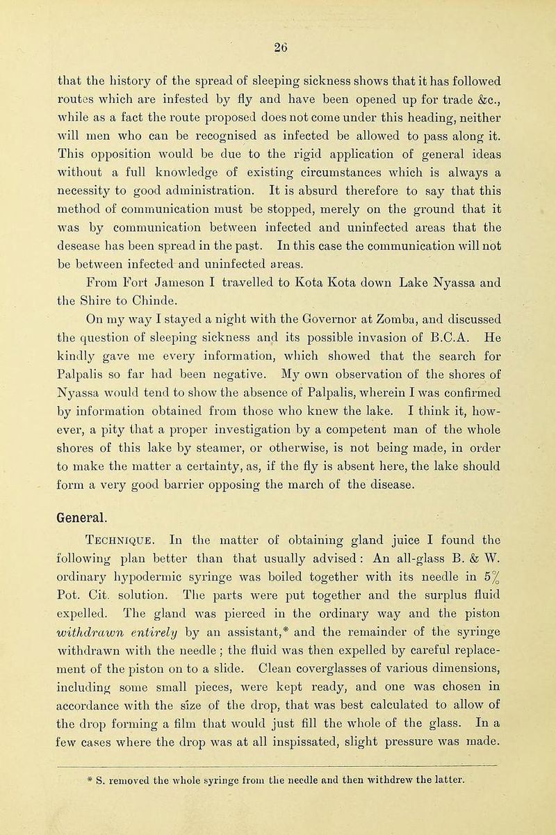 that the history of the spread of sleeping sickness shows that it has followed routes which are infested by fly and have been opened up for trade &c., while as a fact the route proposed does not come under this heading, neither will men who can be recognised as infected be allowed to pass along it. This opposition would be due to the rigid application of general ideas without a full knowledge of existing circumstances which is always a necessity to good administration. It is absurd therefore to say that this method of communication must be stopped, merely on the ground that it was by communication between infected and uninfected areas that the desease has been spread in the past. In this case the communication will not be between infected and uninfected areas. From Fort Jameson I tra-velled to Kota Kota down Lake Nyassa and the Shire to Chinde. On my way I stayed a night with the Governor at Zombu, and discussed the question of sleeping sickness and its possible invasion of B.C.A. He kindly gave me every information, wliich showed that the search for Palpalis so far had been negative. My own observation of the shores of Nyassa would tend to show the absence of Palpalis, wherein I was confirmed by information obtained from those who knew the lake. I think it, how- ever, a pity that a proper investigation by a competent man of the whole shores of this lake by steamer, or otherwise, is not being made, in order to make the matter a certainty, as, if the fly is absent here, the lake should form a very good barrier opposing the march of the disease. General. Technique. In the matter of obtaining gland juice I found the following plan better than that usually advised: An all-glass B. & W. ordinary hypodermic syringe was boiled together with its needle in 6^ Pot. Cit. solution. The parts were put together and the surplus fluid expelled. The gland was pierced in the ordinary way and the piston withdrawn entirely by an assistant,* and the remainder of the syringe withdrawn with the needle; the fluid was then expelled by careful replace- ment of the piston on to a slide. Clean coverglasses of various dimensions, including some small pieces, were kept ready, and one was chosen in accordance with the size of the drop, that was best calculated to allow of the drop forming a film that would just fill the whole of the glass. In a few cases where the drop was at all inspissated, slight pressure was made. * S. removed the whole syringe from the needle and then withdrew the latter.