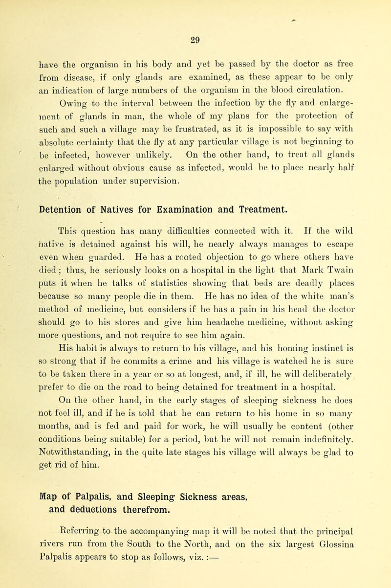 have the organism in his body and yet be passed by the doctor as free from disease, if only glands are examined, as these appear to be only an indication of large numbers of the organism in the blood circulation. Owing to the interval between the infection by the fly and enlarge- ment of glands in man, the whole of my plans for the protection of such and such a village may be frustrated, as it is impossible to say with absolute certainty that the fly at any particular village is not beginning to be infected, however unlikely. On the other hand, to treat all glands enlarged without obvious cause as infected, would be to place nearly half the population under supervision. Detention of Natives for Examination and Treatment. This question has many difficulties connected with it. If the wild native is detained against his will, he nearly always manages to escape even when guarded. He has a rooted objection to go where others have died ; thus, he seriously looks on a hospital in the light that Mark Twain puts it when he talks of statistics showing that beds are deadly places because so many people die in them. He has no idea of the white man's method of medicine, but considers if he has a pain in his head the doctor should go to his stores and give him headache medicine, without asking more questions, and not require to see him again. His habit is always to return to his village, and his homing instinct is so strong that if he commits a crime and his village is watched he is sure to be taken there in a year or so at longest, and, if ill, he will deliberately prefer to die on the road to being detained for treatment in a hospital. On the other hand, in the early stages of sleeping sickness he does not feel ill, and if he is told that he can return to his home in so many months, and is fed and paid for work, he wall usually be content (other conditions being suitable) for a period, but he will not remain indefinitely. Notwithstanding, in the quite late stages his village will always be glad to get rid of him. Map of Palpalis, and Sleeping- Sickness areas, and deductions therefrom. Referring to the accompanying map it will be noted that the principal rivers run from the South to the North, and on the six largest Glossina Palpalis appears to stop as follows, viz. :—