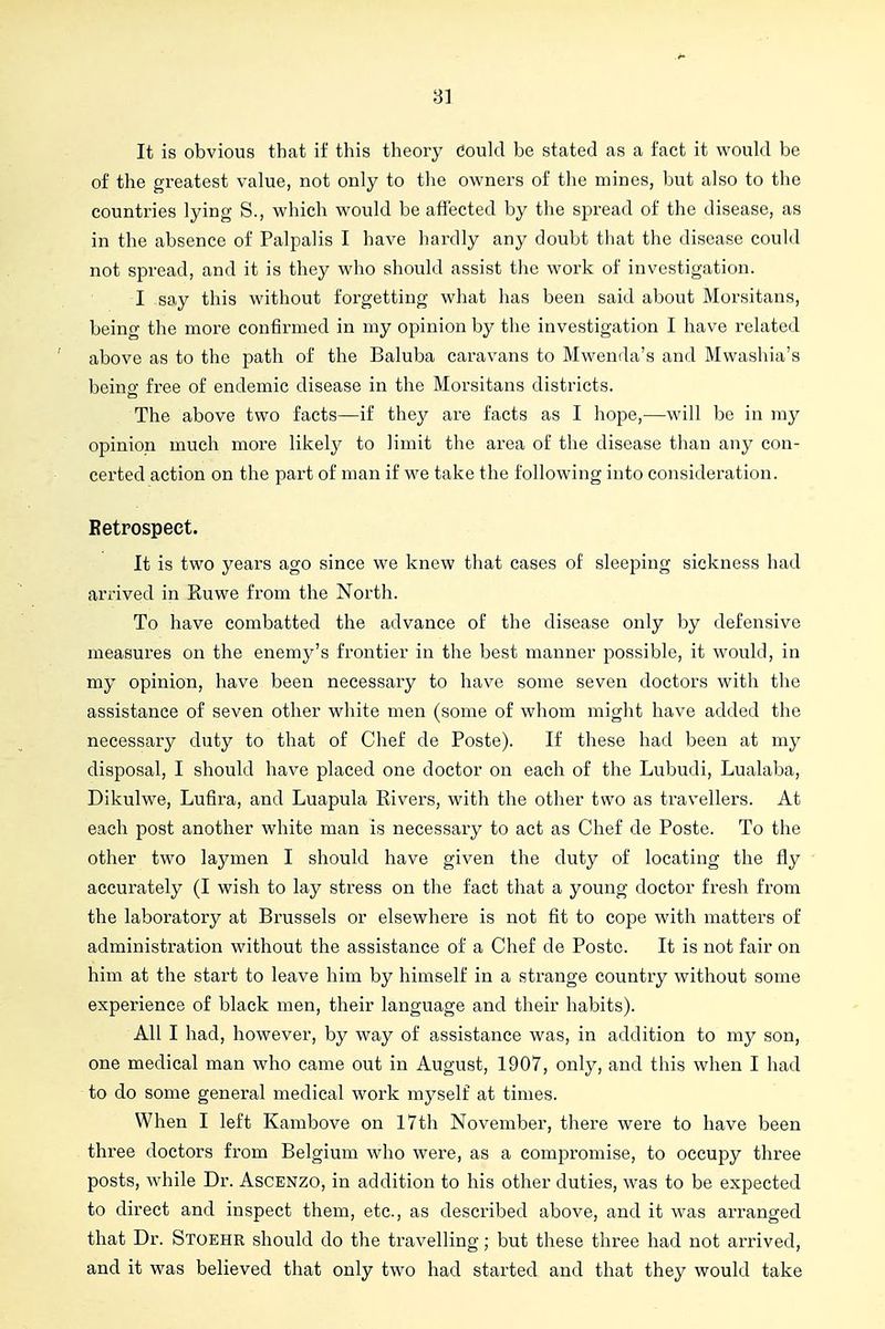 It is obvious that if this theory Could be stated as a fact it would be of the greatest value, not only to the owners of the mines, but also to the countries lying S., which would be affected by the spread of the disease, as in the absence of Palpalis I have hardly any doubt tliat the disease could not spread, and it is they who should assist the work of investigation. I say this without forgetting what has been said about Morsitans, being the more confirmed in my opinion by the investigation I have related above as to the path of the Baluba caravans to Mwenda's and Mwashia's being free of endemic disease in the Morsitans districts. The above two facts—if they are facts as I hope,—will be in my opinion much more likely to limit the area of the disease than any con- certed action on the part of man if we take the following into consideration. Betrospect. It is two years ago since we knew that cases of sleeping sickness had arrived in Ruwe from the North. To have combatted the advance of the disease only by defensive measures on the enemy's frontier in the best manner possible, it would, in my opinion, have been necessary to have some seven doctors with the assistance of seven other white men (some of whom might have added the necessary duty to that of Chef de Poste). If these had been at my disposal, I should have placed one doctor on each of the Lubudi, Lualaba, Dikulwe, Lufira, and Luapula Rivers, with the other two as travellers. At each post another white man is necessary to act as Chef de Poste. To the other two laymen I should have given the duty of locating the fly accurately (I wish to lay stress on the fact that a young doctor fresh from the laboratory at Brussels or elsewhere is not fit to cope with matters of administration without the assistance of a Chef de Poste. It is not fair on him at the start to leave him by himself in a strange country without some experience of black men, their language and their habits). All I had, however, by way of assistance was, in addition to my son, one medical man who came out in August, 1907, only, and this when I had to do some general medical work myself at times. When I left Kambove on 17th November, there were to have been three doctors from Belgium who were, as a compromise, to occupy three posts, while Dr. Ascenzo, in addition to his other duties, was to be expected to direct and inspect them, etc., as described above, and it was arranged that Dr. Stoehr should do the travelling; but these three had not arrived, and it was believed that only two had started and that they would take
