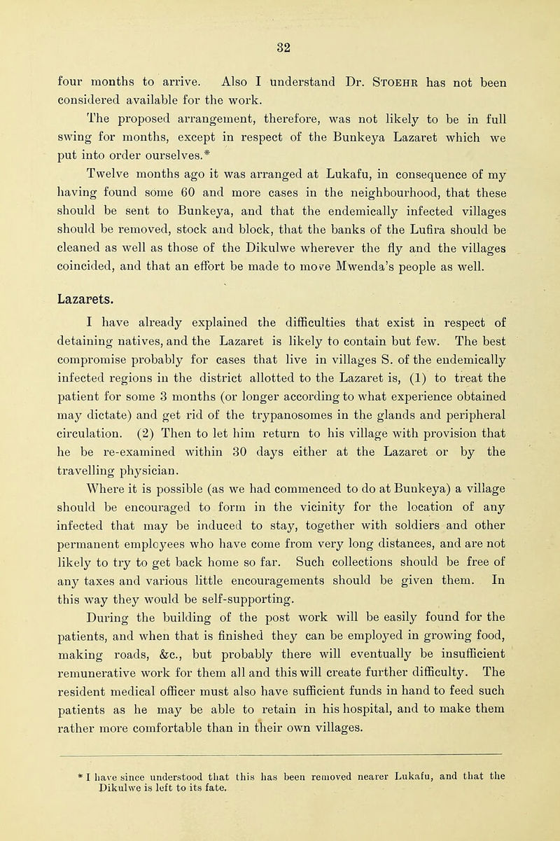 four months to arrive. Also I understand Dr. Stoehr has not been considered available for the work. The proposed arrangement, therefore, was not likely to be in full swing for months, except in respect of the Bunkeya Lazaret which we put into order ourselves.* Twelve months ago it was arranged at Lukafu, in consequence of my having found some 60 and more cases in the neighbourhood, that these should be sent to Bunkeya, and that the endemically infected villages should be removed, stock and block, that the banks of the Lufira should be cleaned as well as those of the Dikulwe wherever the fly and the villages coincided, and that an effort be made to moN^^e Mwenda's people as well. Lazarets, I have already explained the difficulties that exist in respect of detaining natives, and the Lazaret is likely to contain but few. The best compromise probably for cases that live in villages S. of the endemically infected regions in the district allotted to the Lazaret is, (1) to treat the patient for some 3 months (or longer according to what experience obtained may dictate) and get rid of the trypanosomes in the glands and peripheral circulation. (2) Then to let him return to his village with provision that he be re-examined within 80 days either at the Lazaret or by the travelling physician. Where it is possible (as we had commenced to do at Bunkeya) a village should be encouraged to form in the vicinity for the location of any infected that may be induced to stay, together with soldiers and other permanent employees who have come from very long distances, and are not likely to try to get back home so far. Such collections should be free of any taxes and various little encouragements should be given them. In this way they would be self-supporting. During the building of the post work will be easily found for the patients, and when that is finished they can be employed in growing food, making roads, &c., but probably there will eventually be insufficient remunerative work for them all and this will create further difficulty. The resident medical officer must also have sufficient funds in hand to feed such patients as he may be able to retain in his hospital, and to make them rather more comfortable than in their own villages. * I liave since understood that this has been removed nearer Lukafu, and that the Dikulwe is left to its fate.