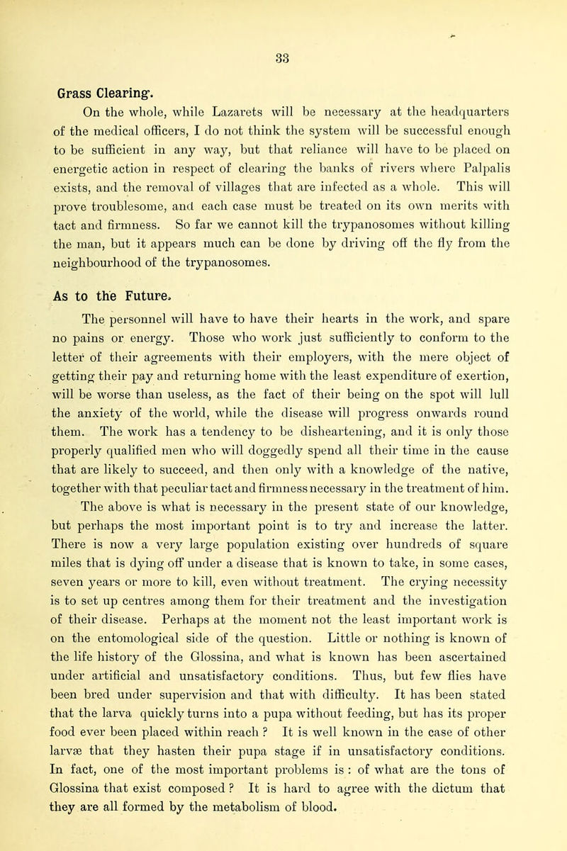 Grass Clearing'. On the whole, while Lazarets will be necessary at the headquarters of the medical officers, I do not think the system will be successful enough to be sufficient in any way, but that reliance will have to be placed on energetic action in respect of clearing the banks of rivers where Palpalis exists, and the removal of villages that are infected as a whole. This will prove troublesome, and each case must be treated on its own merits with tact and firmness. So far we cannot kill the trypanosomes without killing the man, but it appears much can be done by driving off the fly from the neighbourhood of the trypanosomes. As to the Future. The personnel will have to have their hearts in the work, and spare no pains or energy. Those who work just sufficiently to conform to the letter of their agreements with their employers, with the mere object of getting their pay and returning home with the least expenditure of exertion, will be worse than useless, as the fact of their being on the spot will lull the anxiety of the world, while the disease will progress onwards round them. The work has a tendency to be disheartening, and it is only those properly qualified men wlio will doggedly spend all their time in the cause that are likely to succeed, and then only with a knowledge of the native, together with that peculiar tact and firmness necessary in the treatment of him. The above is what is necessary in the present state of our knowledge, but perhaps the most important point is to try and increase the latter. There is now a very large population existing over hundreds of square miles that is dying off under a disease that is known to take, in some cases, seven years or more to kill, even without treatment. The crying necessity is to set up centres among them for their treatment and the investigation of their disease. Perhaps at the moment not the least important work is on the entomological side of the question. Little or nothing is known of the life history of the Glossina, and what is known has been ascertained under artificial and unsatisfactory conditions. Thus, but few flies have been bred under supervision and that with difficulty. It has been stated that the larva quickly turns into a pupa without feeding, but has its proper food ever been placed within reach ? It is well known in the case of other larvae that they hasten their pupa stage if in unsatisfactory conditions. In fact, one of the most important problems is : of what are the tons of Glossina that exist composed ? It is hard to agree with the dictum that they are all formed by the metabolism of blood.