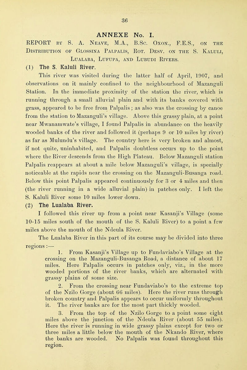 ANNEXE No, I, EEPORT BY S. A. Neave, M.A., B.Sc. OxoN., F.E.S., on the Distribution of Glossina Palpalis, Rot. Desv. on the S. Kaluli, LUALABA, LuFUPA, AND LUBUDI RiVERS. (1) The S. Kaluli River. This I'iver was visited during the latter half of April, 1907, and observations on it mainly confined to the neighbourhood of Mazanguli Station. In the immediate proximity of the station the river, which is running through a small alluvial plain and with its banks covered with grass, appeared to be free from Palpalis; as also was the crossing by canoe from the station to Mazanguli's village. Above this grassy plain, at a point near Mwanamwate's village, I found Palpalis in abundance on the heavily wooded banks of the river and followed it (perhaps 9 or 10 miles by river) as far as Mulundu's village. The country here is very broken and almost, if not quite, uninhabited, and Palpalis doubtless occurs up to the point where the River descends from the High Plateau. Below Mazanguli station Palpalis reappears at about a mile below Mazanguli's village, is specially noticeable at the rapids near the crossing on the Mazanguli-Busanga road. Below this point Palpalis appeared continuously for 3 or 4 miles and then (the river running in a wide alluvial plain) in patches only. I left the S. Kaluli River some 10 miles lower down. (2) The Lualaba River. I followed this river up from a point near Kasanji's Village (some 10-15 miles south of the mouth of the S. Kaluli River) to a point a few miles above the mouth of the Ndeula River. The Lualaba River in this part of its course may be divided into three regions :—• 1. From Kasanji's Village up to Fundaviabo's Village at the crossing on the Mazanguli-Busanga Road, a distance of about 17 miles. Here Palpalis occurs in patches only, viz., in the more wooded portions of the river banks, which are alternated with grassy plains of some size. 2. From the crossing near Fundaviabo's to the extreme top of the Nzilo Gorge (about 66 miles). Here the river runs through broken country and Palpalis appears to occur uniformly throughout it. The river banks are for the most part thickly wooded. 3. From the top of the Nzilo Gorge to a point some eight miles above the junction of the Ndeula River (about 55 miles). Here the river is running in wide grassy plains except for two or three miles a little below the mouth of the Nkando River, where the banks are wooded. No Palpalis was found throughout this region.