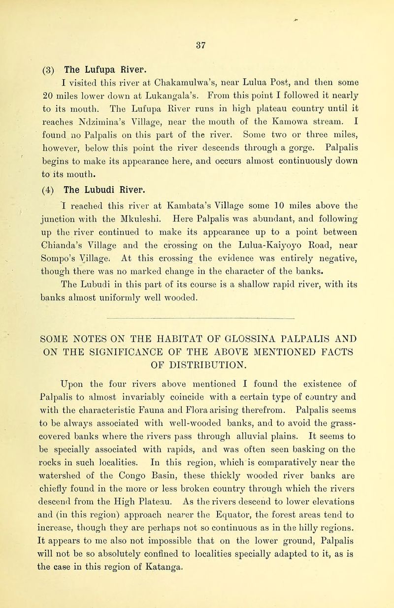 (3) The Lufupa River. I visited this river at Chakamulwa's, near Lulua Post, and tlien some 20 miles lower down at Lukangala's. From this point I followed it nearly to its mouth. The Lufupa River runs in high plateau country until it reaches Ndzimina's Village, near the mouth of the Kamowa stream. I found no Palpalis on this part of the river. Some two or three miles, however, below this point the river descends through a gorge. Palpalis begins to make its appearance here, and occurs almost continuously down to its mouth. (4) The Lubudi River. I reached this river at Kambata's Village some ]0 miles above the junction with the Mkuleshi. Here Palpalis was abundant, and following up the river continued to make its appearance up to a point between Chianda's Village and the crossing on the Lulua-Kaiyoyo Road, near Sompo's Village. At this crossing the evidence was entirely negative, though there was no marked change in the character of the banks. The Lubudi in this part of its course is a shallow rapid river, with its banks almost uniformly well wooded. SOME NOTES ON THE HABITAT OF GLOSSINA PALPALIS AND ON THE SIGNIFICANCE OF THE ABOVE MENTIONED FACTS OF DISTRIBUTION. Upon the four rivers above mentioned I found the existence of Palpalis to almost invariably coincide with a certain type of country and with the characteristic Fauna and Flora arising therefrom. Palpalis seems to be always associated with well-wooded banks, and to avoid the grass- covered banks where the ]'ivers pass through alluvial plains. It seems to be specially associated with rapids, and was often seen basking on the rocks in such localities. In this region, which is comparatively near the watershed of the Congo Basin, these thickly wooded river banks are chiefly found in the more or less broken country through which the rivers descend from the High Plateau. As the rivers descend to lower elevations and (in this region) approach nearer the Equator, the forest areas tend to increase, though they are perhaps not so continuous as in the hilly regions. It appears to me also not impossible that on the lower ground, Palpalis will not be so absolutely confined to localities specially adapted to it, as is the case in this region of Katanga.