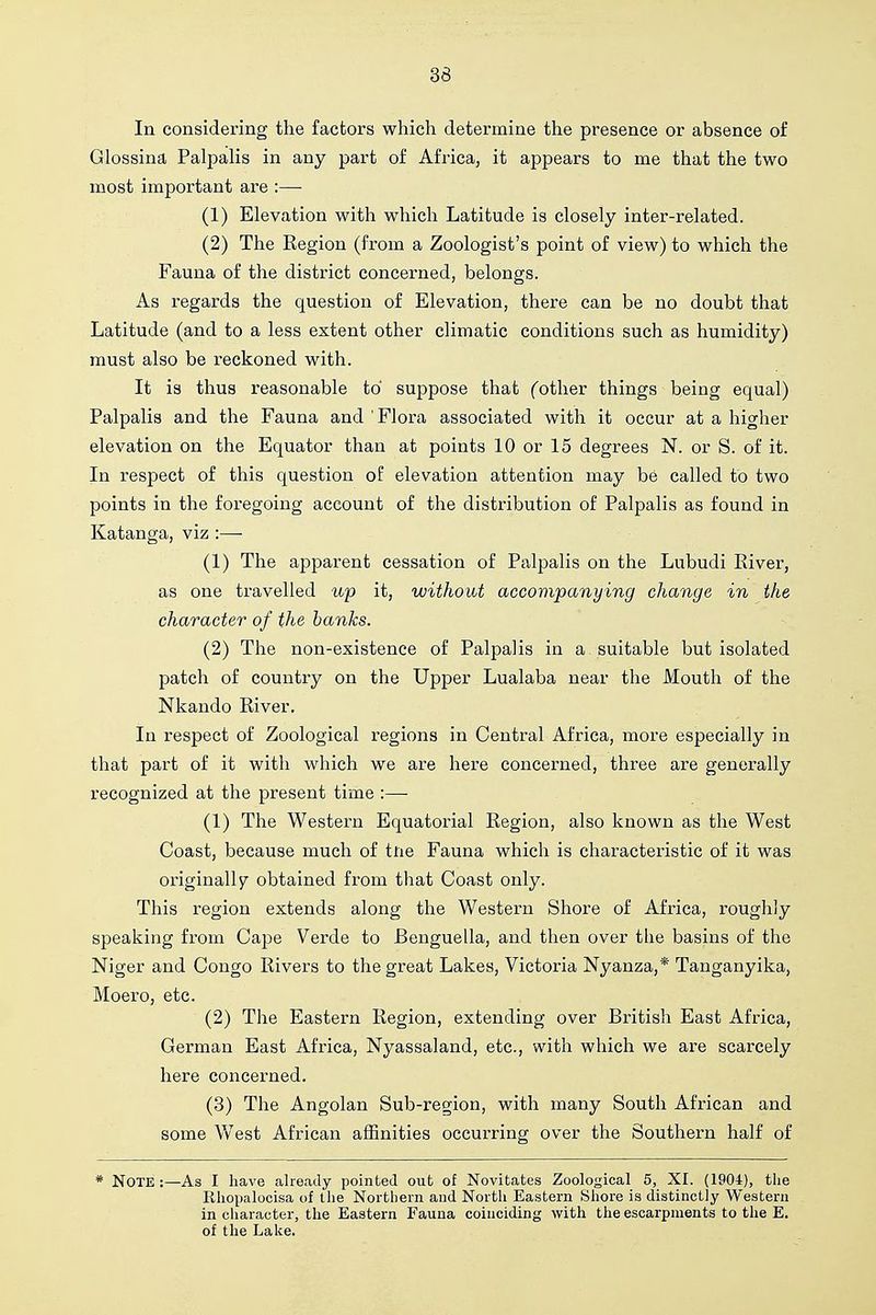 In considering the factors which determine the presence or absence of Glossina Palpalis in any part of Africa, it appears to me that the two most important are :— (1) Elevation with which Latitude is closely inter-related. (2) The Region (from a Zoologist's point of view) to which the Fauna of the district concerned, belongs. As regards the question of Elevation, there can be no doubt that Latitude (and to a less extent other climatic conditions such as humidity) must also be reckoned with. It is thus reasonable to suppose that (other things being equal) Palpalis and the Fauna and ' Flora associated with it occur at a higher elevation on the Equator than at points 10 or 15 degrees N. or S. of it. In respect of this question of elevation attention may be called to two points in the foregoing account of the distribution of Palpalis as found in Katanga, viz :—■ (1) The apparent cessation of Palpalis on the Lubudi River, as one travelled up it, without accompanying change in the character of the banks. (2) The non-existence of Palpalis in a suitable but isolated patch of country on the Upper Lualaba near the Mouth of the Nkando River. In respect of Zoological regions in Central Africa, more especially in that part of it with which we are here concerned, three are generally recognized at the present time :— (1) The Western Equatorial Region, also known as the West Coast, because much of tne Fauna which is characteristic of it was originally obtained from that Coast only. This region extends along the Western Shore of Africa, roughly speaking from Cape Verde to Benguella, and then over the basins of the Niger and Congo Rivers to the great Lakes, Victoria Nyanza,* Tanganyika, Moero, etc. (2) The Eastern Region, extending over British East Africa, German East Africa, Nyassaland, etc., with which we are scarcely here concerned. (3) The Angolan Sub-region, with many South African and some V/est African affinities occurring over the Southern half of * Note :—As I have alre.aily pointed out of Novitates Zoological 5, XI. (1904), the Rhopalocisa of the Nortliern and Nortli Eastern Shore is distinctly Western in character, the Eastern Fauna coinciding with the escarpments to the E. of the Lake.