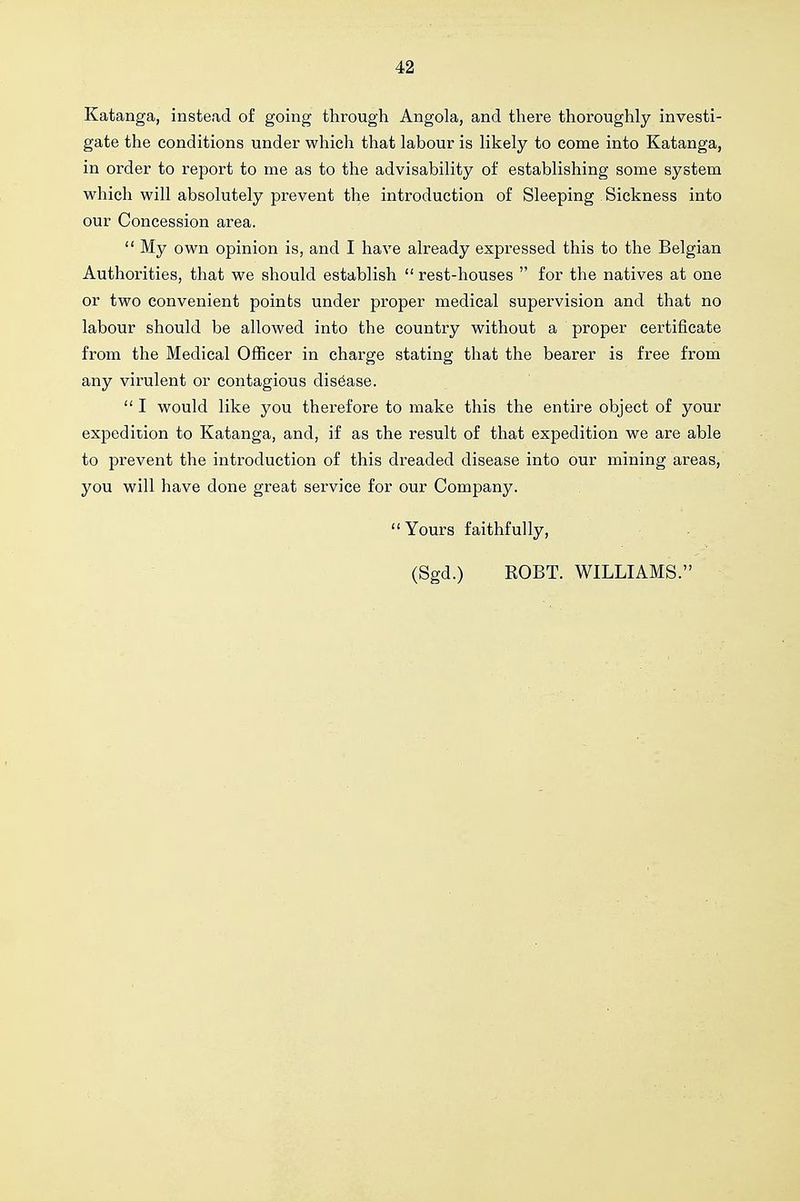 Katanga, instead of going through Angola, and there thoroughly investi- gate the conditions under which that labour is likely to come into Katanga, in order to report to me as to the advisability of establishing some system which will absolutely prevent the introduction of Sleeping Sickness into our Concession area.  My own opinion is, and I have already expressed this to the Belgian Authorities, that we should establish  rest-houses  for the natives at one or two convenient points under proper medical supervision and that no labour should be allowed into the country without a proper certificate from the Medical Officer in charge stating that the bearer is free from any virulent or contagious disease.  I would like you therefore to make this the entire object of your expedition to Katanga, and, if as the result of that expedition we are able to prevent the introduction of this dreaded disease into our mining areas, you will have done great service for our Company. Yours faithfully, (Sgd.) ROBT. WILLIAMS.'^