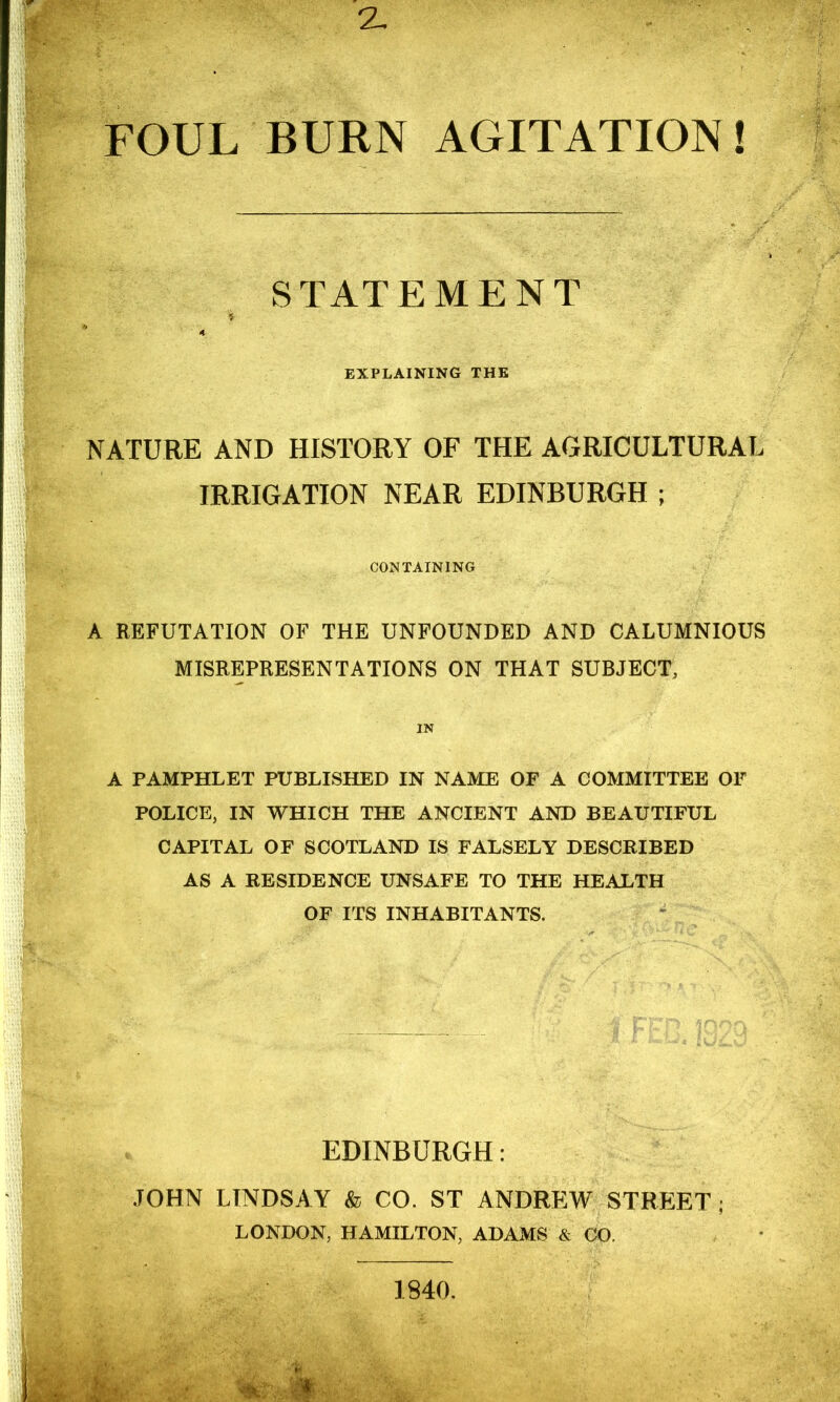 FOUL BURN AGITATION! STATEMENT i 4 EXPLAINING THE NATURE AND HISTORY OF THE AGRICULTURAL IRRIGATION NEAR EDINBURGH ; CONTAINING A REFUTATION OF THE UNFOUNDED AND CALUMNIOUS MISREPRESENTATIONS ON THAT SUBJECT, IN A PAMPHLET PUBLISHED IN NAME OF A COMMITTEE OF POLICE, IN WHICH THE ANCIENT AND BEAUTIFUL CAPITAL OF SCOTLAND IS FALSELY DESCRIBED AS A RESIDENCE UNSAFE TO THE HEALTH OF ITS INHABITANTS. EDINBURGH: JOHN LINDSA Y & CO. ST ANDREW STREET ; LONDON, HAMILTON, ADAMS & CO.