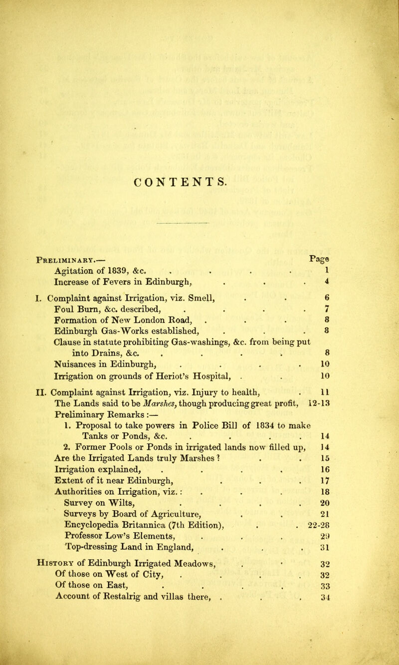 CONTENTS. Preliminary.— Page Agitation of 1839, &c. 1 Increase of Fevers in Edinburgh, . . .4 I. Complaint against Irrigation, viz. Smell, . • 6 Foul Burn, &c. described, . . . -7 Formation of New London Road, ... 8 Edinburgh Gas-Works established, . . .8 Clause in statute prohibiting Gas-washings, &c. from being put into Drains, &c. .... 8 Nuisances in Edinburgh, . . . .10 Irrigation on grounds of Heriot’s Hospital, . . 10 II. Complaint against Irrigation, viz. Injury to health, . 11 The Lands said to be Marshes, though producing great profit, 12-13 Preliminary Remarks:— 1. Proposal to take powers in Police Bill of 1834 to make Tanks or Ponds, &c. . . . .14 2. Former Pools or Ponds in irrigated lands now filled up, 14 Are the Irrigated Lands truly Marshes 1 . .15 Irrigation explained, . . . . 16 Extent of it near Edinburgh, . . .17 Authorities on Irrigation, viz.: . . 18 Survey on Wilts, . . . .20 Surveys by Board of Agriculture, . . 21 Encyclopedia Britannica (7th Edition), . . 22-28 Professor Low’s Elements, ... 29 Top-dressing Land in England, . . .31 History of Edinburgh Irrigated Meadows, . • 32 Of those on West of City, . . . .32 Of those on East, .... 33 Account of Restalrig and villas there, . . .34