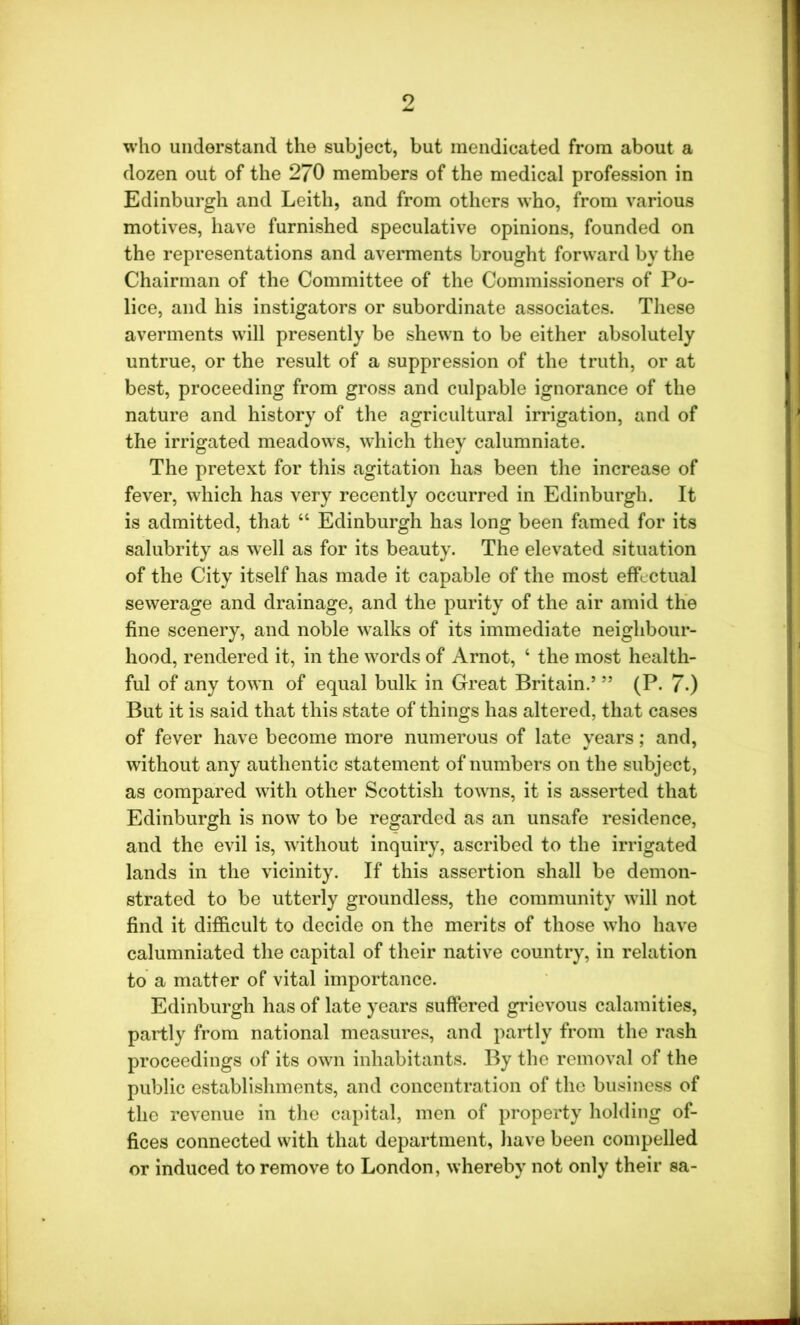 9 who understand the subject, but mendicated from about a dozen out of the 270 members of the medical profession in Edinburgh and Leith, and from others who, from various motives, have furnished speculative opinions, founded on the representations and averments brought forward by the Chairman of the Committee of the Commissioners of Po- lice, and his instigators or subordinate associates. These averments will presently be shewn to be either absolutely untrue, or the result of a suppression of the truth, or at best, proceeding from gross and culpable ignorance of the nature and history of the agricultural irrigation, and of the irrigated meadows, which they calumniate. The pretext for this agitation has been the increase of fever, which has very recently occurred in Edinburgh. It is admitted, that “ Edinburgh has long been famed for its salubrity as well as for its beauty. The elevated situation of the City itself has made it capable of the most effectual sewerage and drainage, and the purity of the air amid the fine scenery, and noble wTalks of its immediate neighbour- hood, rendered it, in the words of Arnot, 4 the most health- ful of any town of equal bulk in Great Britain.’ ” (P. 7-) But it is said that this state of things has altered, that cases of fever have become more numerous of late years; and, without any authentic statement of numbers on the subject, as compared with other Scottish towns, it is asserted that Edinburgh is now to be regarded as an unsafe residence, and the evil is, without inquiry, ascribed to the irrigated lands in the vicinity. If this assertion shall be demon- strated to be utterly groundless, the community wall not find it difficult to decide on the merits of those who have calumniated the capital of their native country, in relation to a matter of vital importance. Edinburgh has of late years suffered grievous calamities, partly from national measures, and partly from the rash proceedings of its own inhabitants. By the removal of the public establishments, and concentration of the business of the revenue in the capital, men of property holding of- fices connected with that department, have been compelled or induced to remove to London, whereby not only their sa-