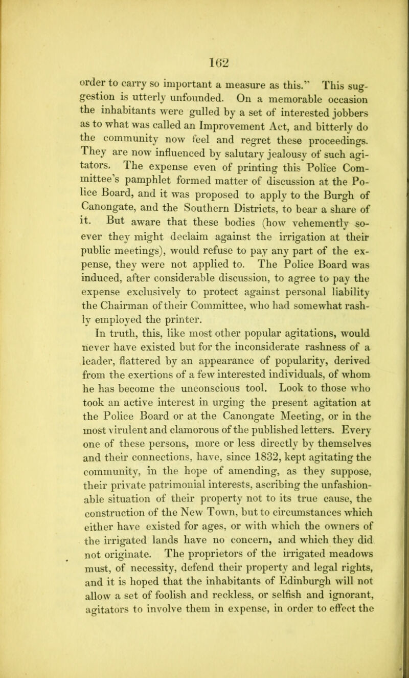 order to carry so important a measure as this.1' This sug- gestion is utterly unfounded. On a memorable occasion the inhabitants were gulled by a set of interested jobbers as to what was called an Improvement Act, and bitterly do the community now feel and regret these proceedings. They are now influenced by salutary jealousy of such agi- tators. The expense even of printing this Police Com- mittee s pamphlet formed matter of discussion at the Po- lice Board, and it was proposed to apply to the Burgh of Canongate, and the Southern Districts, to bear a share of it. But aware that these bodies (how vehemently so- ever they might declaim against the irrigation at their public meetings), would refuse to pay any part of the ex- pense, they were not applied to. The Police Board was induced, after considerable discussion, to agree to pay the expense exclusively to protect against personal liability the Chairman of their Committee, who had somewhat rash- ly employed the printer. In truth, this, like most other popular agitations, would never have existed but for the inconsiderate rashness of a leader, flattered by an appearance of popularity, derived from the exertions of a few interested individuals, of whom he has become the unconscious tool. Look to those who took an active interest in urging the present agitation at the Police Board or at the Canongate Meeting, or in the most virulent and clamorous of the published letters. Every one of these persons, more or less directly by themselves and their connections, have, since 1832, kept agitating the community, in the hope of amending, as they suppose, their private patrimonial interests, ascribing the unfashion- able situation of their property not to its true cause, the construction of the New Town, but to circumstances which either have existed for ages, or with which the owners of the irrigated lands have no concern, and which they did not originate. The proprietors of the irrigated meadows must, of necessity, defend their property and legal rights, and it is hoped that the inhabitants of Edinburgh will not allow a set of foolish and reckless, or selfish and ignorant, agitators to involve them in expense, in order to effect the