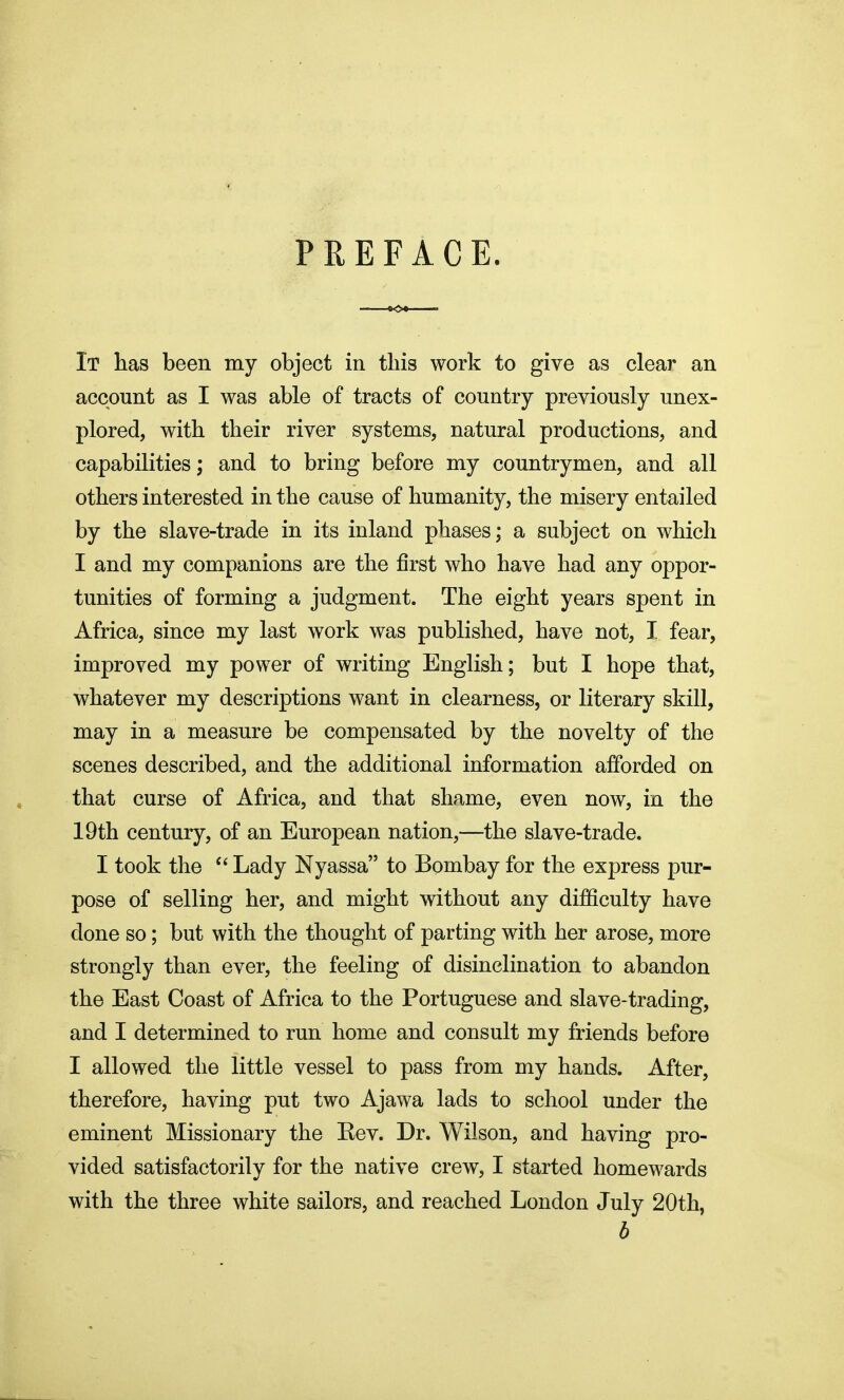 PREFACE. It has been my object in this work to give as clear an account as I was able of tracts of country previously unex- plored, with their river systems, natural productions, and capabilities; and to bring before my countrymen, and all others interested in the cause of humanity, the misery entailed by the slave-trade in its inland phases; a subject on which I and my companions are the first who have had any oppor- tunities of forming a judgment. The eight years spent in Africa, since my last work was published, have not, I fear, improved my power of writing English; but I hope that, whatever my descriptions want in clearness, or literary skill, may in a measure be compensated by the novelty of the scenes described, and the additional information afforded on that curse of Africa, and that shame, even now, in the 19th century, of an European nation,—the slave-trade. I took the  Lady Nyassa to Bombay for the express pur- pose of selling her, and might without any difficulty have done so; but with the thought of parting with her arose, more strongly than ever, the feeling of disinclination to abandon the East Coast of Africa to the Portuguese and slave-trading, and I determined to run home and consult my friends before I allowed the little vessel to pass from my hands. After, therefore, having put two Ajawa lads to school under the eminent Missionary the Rev. Dr. Wilson, and having pro- vided satisfactorily for the native crew, I started homewards with the three white sailors, and reached London July 20th, b