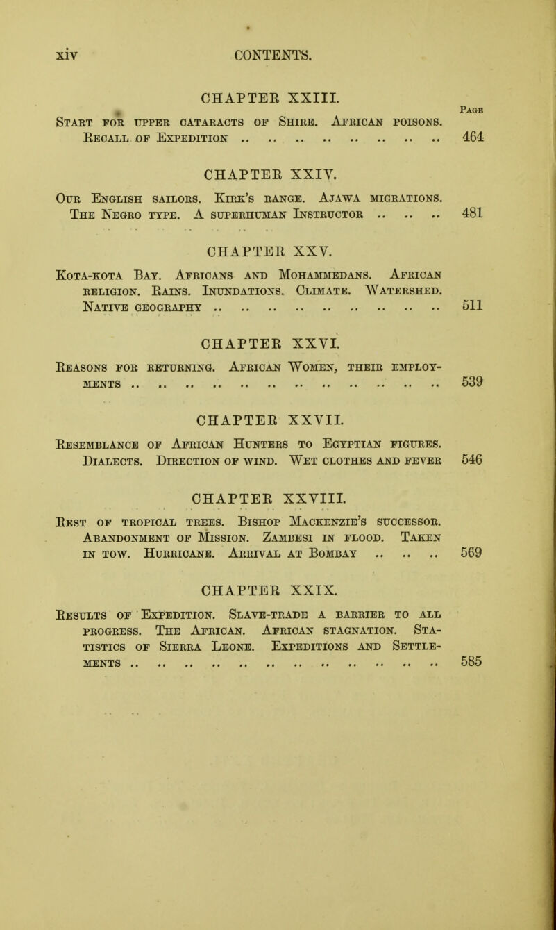 CHAPTER XXIII. Page Start for upper cataracts of Shire. African poisons. Eecall of Expedition 464 CHAPTER XXIV. Our English sailors. Kirk's range. Ajawa migrations. The Negro type. A superhuman Instructor 481 CHAPTER XXV. Kota-kota Bat. Africans and Mohammedans. African religion. Rains. Inundations. Climate. Watershed. Native geography 511 CHAPTER XXVI. Reasons for returning. African Women, their employ- ments .. .. 539 CHAPTER XXVII. Resemblance of African Hunters to Egyptian figures. Dialects. Direction of wind. Wet clothes and fever 546 CHAPTER XXVIII. Rest of tropical trees. Bishop Mackenzie's successor. Abandonment of Mission. Zambesi in flood. Taken in tow. Hurricane. Arrival at Bombay 569 CHAPTER XXIX. Results of Expedition. Slave-trade a barrier to all progress. The African. African stagnation. Sta- tistics of Sierra Leone. Expeditions and Settle- ments 585