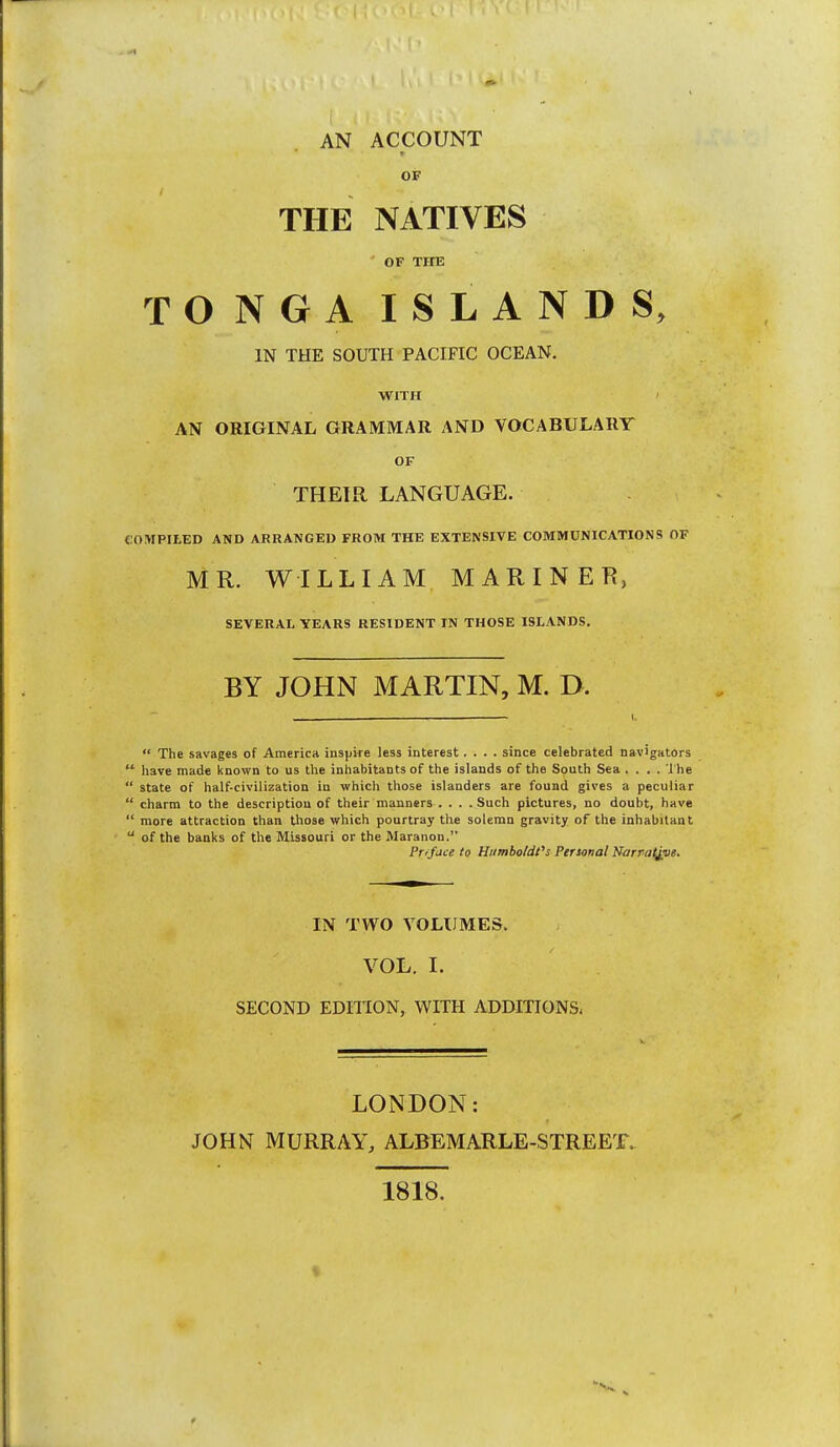 OF THE NATIVES OF THE TONGA ISLANDS, IN THE SOUTH PACIFIC OCEAN. WITH AN ORIGINAL GRAMMAR AND VOCABULARY OF THEIR LANGUAGE. COMPItED AND ARRANGED FROM THE EXTENSIVE COMMUNICATIONS OF MR. WILLIAM MARINER, SEVERAL YEARS RESIDENT IN THOSE ISLANDS. BY JOHN MARTIN, M. D. ___ I.  The savages of America inspke less interest.... since celebrated navigators  have made known to us the inhabitants of the islands of the South Sea .... 1 he  state of half-civilization in which those islanders are found gives a peculiar  charm to the description of their manners . . . .Such pictures, no doubt, have  more attraction than Uiose which pourtray the solemn gravity of the inhabitant  of the banks of the Missouri or the Maranon. Prrface to Humboldt''s Personal Norraljvs. IN TWO VOLUMES. VOL. I. SECOND EDITION, WITH ADDITIONS^ LONDON: JOHN MURRAY, ALBEMARLE-STREET. 1818.