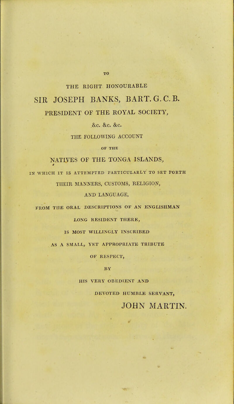 TO THE RIGHT HONOURABLE SIR JOSEPH BANKS, BART.G.C.B. PRESIDENT OF THE ROYAL SOCIETY, .&c. &c. &c. THE FOLLOWING ACCOUNT OF THE NATIVES OF THE TONGA ISLANDS, IN WHICH IT IS ATTEMPTED PARTICULARLY TO SET FORTH THEIR MANNERS, CUSTOMS, RELIGION, AND LANGUAGE, FROM TUB ORAL DESCRIPTIONS OF AN ENGLISHMAN LONG RESIDENT THERE, IS MOST WILLINGLY INSCRIBED AS A SMALL, YKT APPROPRIATE TRIBUTE OF RESPECT, BY HIS VERY OBEDIENT AND DEVOTED HUMBLE SERVANT, JOHN MARTIN.