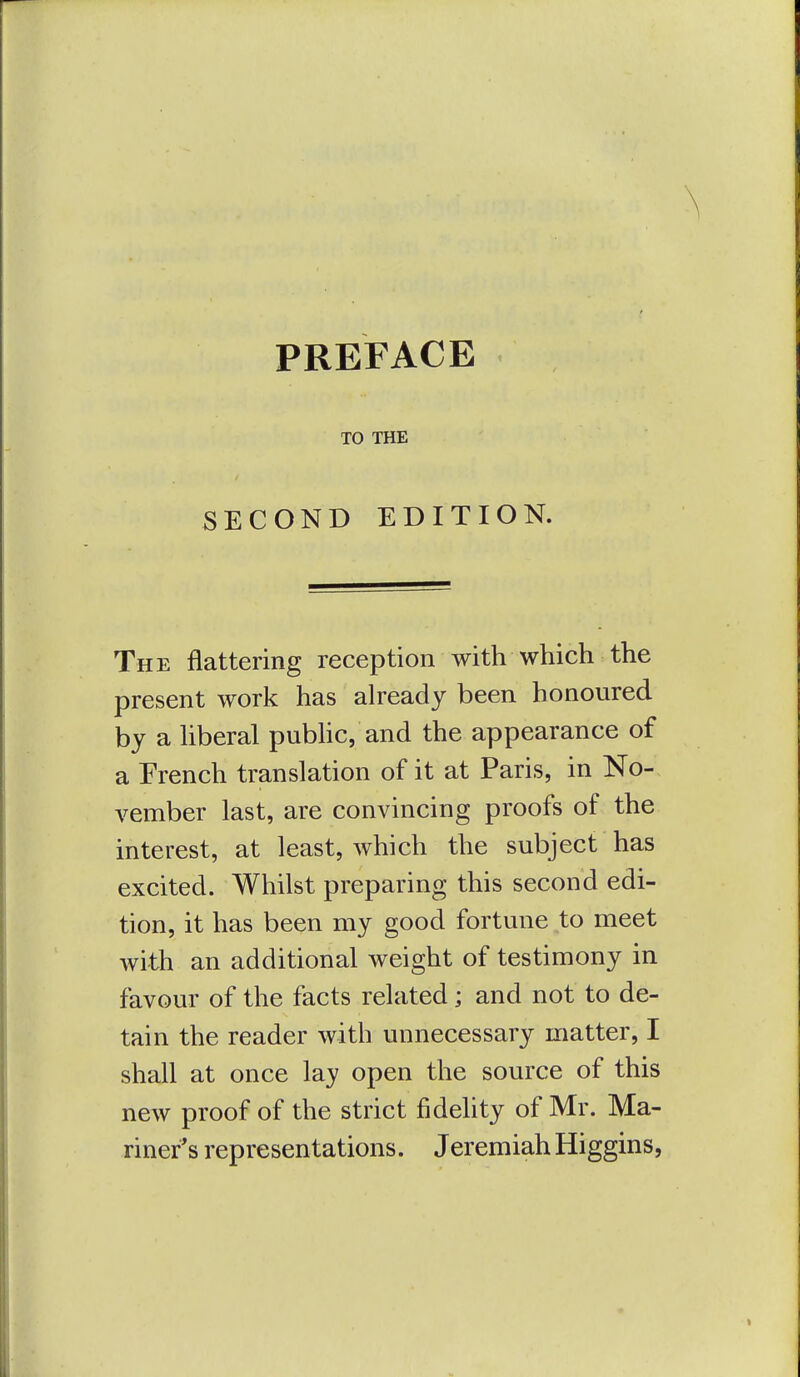 PREFACE TO THE SECOND EDITION. The flattering reception with which the present work has already been honoured by a liberal pubhc, and the appearance of a French translation of it at Paris, in No- vember last, are convincing proofs of the interest, at least, which the subject has excited. Whilst preparing this second edi- tion, it has been my good fortune to meet with an additional weight of testimony in favour of the facts related; and not to de- tain the reader with unnecessary matter, I shall at once lay open the source of this new proof of the strict fidelity of Mr. Ma- riner's representations. Jeremiah Higgins,