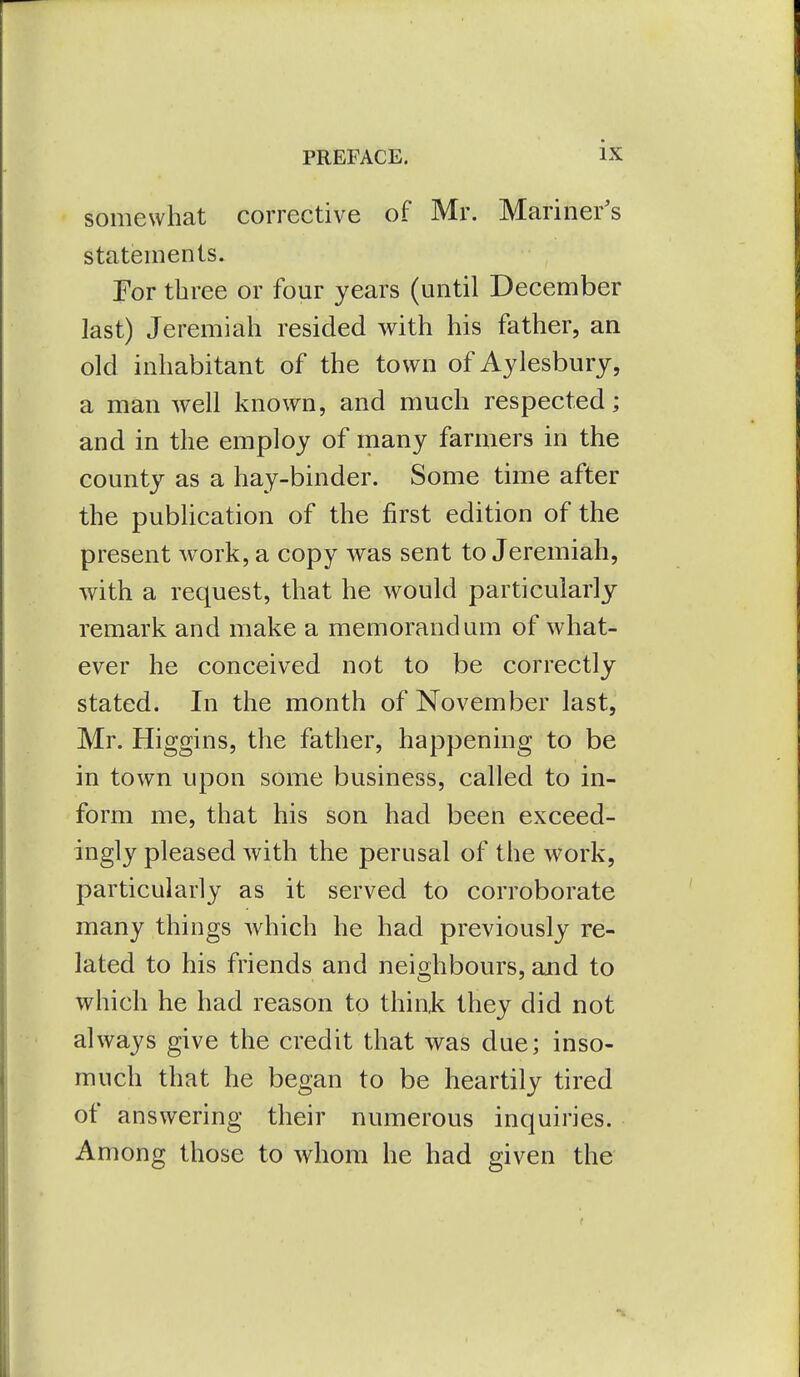 somewhat corrective of Mr. Mariner's statements. For three or four years (until December last) Jeremiah resided with his father, an old inhabitant of the town of Aylesbury, a man well known, and much respected; and in the employ of many farmers in the county as a hay-binder. Some time after the publication of the first edition of the present work, a copy was sent to Jeremiah, with a request, that he would particularly remark and make a memorandum of what- ever he conceived not to be correctly stated. In the month of November last, Mr. Higgins, the father, happening to be in town upon some business, called to in- form me, that his son had been exceed- ingly pleased with the perusal of the work, particularly as it served to corroborate many things which he had previously re- lated to his friends and neighbours, and to which he had reason to think they did not always give the credit that was due; inso- much that he began to be heartily tired of answering their numerous inquiries. Among those to whom he had given the