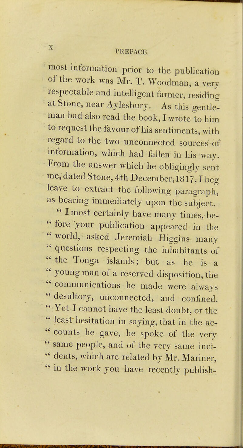 PREFACE. most information prior to the publication of the work was Mr. T. Woodman, a very respectable and intelhgent farmer, residing at Stone, near Aylesbury. As this gentle- man had also read the book, I wrote to him to request the favour of his sentiments, with regard to the two unconnected sources of information, which had fallen in his way. From the answer which he obhgingly sent me, dated Stone, 4th December, 1817.1 beg leave to extract the following paragraph, as bearing immediately upon the subject.  I most certainly have many times, be-  fore your pubhcation appeared in the  world, asked Jeremiah Higgins many  questions respecting the inhabitants of  the Tonga islands; but as he is a  young man of a reserved disposition, the  communications he made were always  desultory, unconnected, and confined.  Yet I cannot have the least doubt, or the  least hesitation in saying, that in the ac-  counts he gave, he spoke of the very  same people, and of the very same inci-  dents, which are related by Mr. Mariner,  in the work you have recently pubhsh-